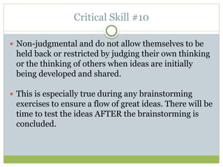 Critical Skill #10
 Non-judgmental and do not allow themselves to be
held back or restricted by judging their own thinking
or the thinking of others when ideas are initially
being developed and shared.
 This is especially true during any brainstorming
exercises to ensure a flow of great ideas. There will be
time to test the ideas AFTER the brainstorming is
concluded.
 