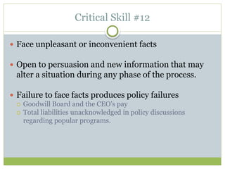 Critical Skill #12
 Face unpleasant or inconvenient facts
 Open to persuasion and new information that may
alter a situation during any phase of the process.
 Failure to face facts produces policy failures
 Goodwill Board and the CEO’s pay
 Total liabilities unacknowledged in policy discussions
regarding popular programs.
 