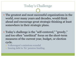 Today’s Challenge
 The greatest and most successful organizations in the
world, over many years and decades, would think
ahead and encourage great strategic thinking at least
somewhere in their strategic plans.
 Today’s challenge is the "self-centered," "greedy,"
and too often "unethical" focus on the short-term
measures of the current year, budget, or election
cycle.
 Volkswagon’s emissions scandal
 Issuing debt to ‘fix’ pension funding.
 