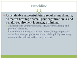 Punchline
 A sustainable successful future requires much more,
no matter how big or small your organization is, and
a major requirement is strategic thinking.
 This applies in your professional life, career planning, and
personal planning.
 Retirement planning, or the lack thereof, is a good personal
example – most people ‘out-source’ this implicitly assuming
someone else will act in their best interest.
 