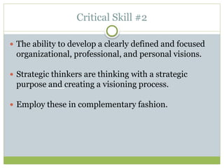 Critical Skill #2
 The ability to develop a clearly defined and focused
organizational, professional, and personal visions.
 Strategic thinkers are thinking with a strategic
purpose and creating a visioning process.
 Employ these in complementary fashion.
 
