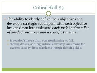 Critical Skill #3
 The ability to clearly define their objectives and
develop a strategic action plan with each objective
broken down into tasks and each task having a list
of needed resources and a specific timeline.
 If you don’t have a plan, you are planning to fail.
 ‘Boring details’ and ‘big picture leadership’ are among the
excuses used by those who lack strategic thinking skills.
 