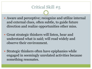 Critical Skill #5
 Aware and perceptive; recognize and utilize internal
and external clues, often subtle, to guide future
direction and realize opportunities other miss.
 Great strategic thinkers will listen, hear and
understand what is said; will read widely and
observe their environment.
 Strategic thinkers often have epiphanies while
engaged in seemingly unrelated activities because
something resonates.
 
