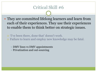 Critical Skill #6
 They are committed lifelong learners and learn from
each of their experiences. They use their experiences
to enable them to think better on strategic issues.
 ‘I’ve been there, done that’ doesn’t work.
 Failure to learn and employ new knowledge may be fatal.
 DMV lines vs DMV appointments
 Privatization and out-sourcing
 