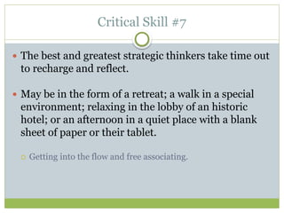 Critical Skill #7
 The best and greatest strategic thinkers take time out
to recharge and reflect.
 May be in the form of a retreat; a walk in a special
environment; relaxing in the lobby of an historic
hotel; or an afternoon in a quiet place with a blank
sheet of paper or their tablet.
 Getting into the flow and free associating.
 