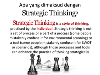 Apa yang dimaksud dengan 
Strategic Thinking? 
StrategicThinkingis a style of thinking, 
practiced by the individual. Strategic thinking is not 
a set of process or a part of a process (some people 
mistakenly confuse it for environmental scanning) or 
a tool (some people mistakenly confuse it for SWOT 
or scenarios); although those processes and tools 
can enhance the practice of thinking strategically. 
 