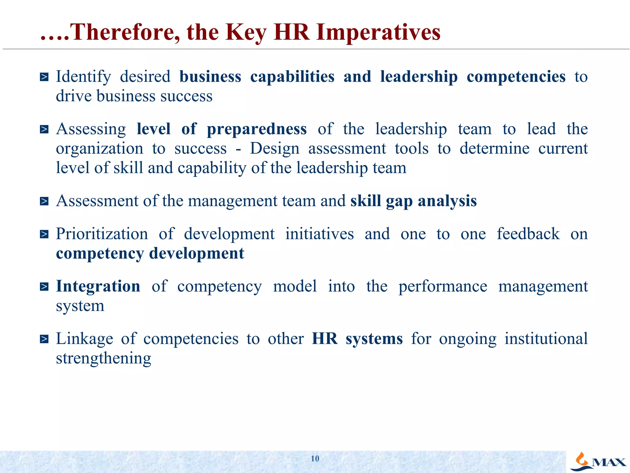 … .Therefore, the Key HR Imperatives Identify desired  business capabilities and leadership competencies  to drive business success Assessing  level of preparedness  of the leadership team to lead the organization to success - Design assessment tools to determine current level of skill and capability of the leadership team Assessment of the management team and  skill gap analysis Prioritization of development initiatives and one to one feedback on  competency development Integration  of competency model into the performance management system Linkage of competencies to other  HR systems  for ongoing institutional strengthening 