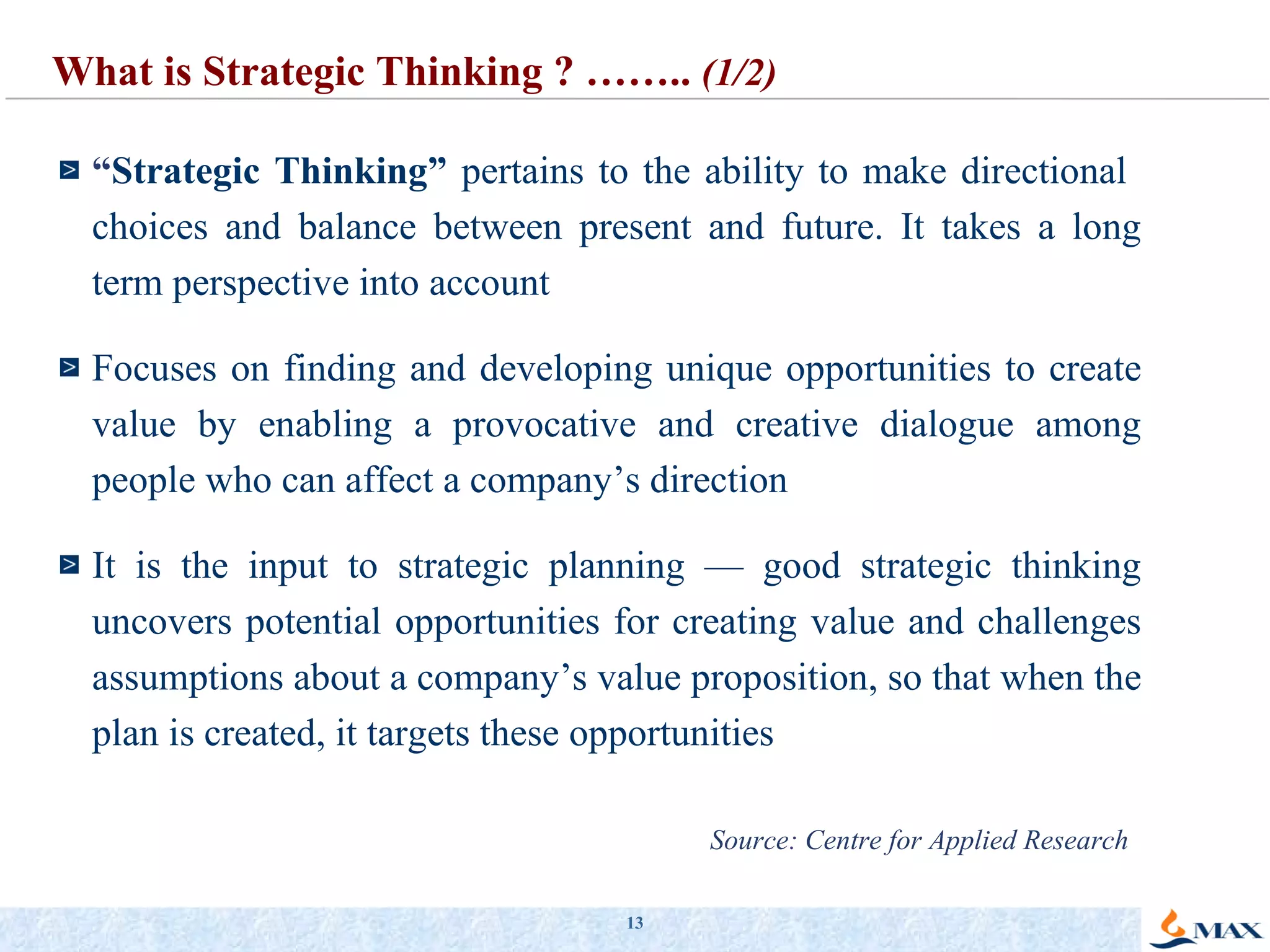 “ Strategic Thinking”  pertains to the ability to make directional  choices and balance between present and future. It takes a long term perspective into account Focuses on finding and developing unique opportunities to create value by enabling a provocative and creative dialogue among people who can affect a company’s direction It is the input to strategic planning — good strategic thinking uncovers potential opportunities for creating value and challenges assumptions about a company’s value proposition, so that when the plan is created, it targets these opportunities What is Strategic Thinking ? ……..  (1/2) Source: Centre for Applied Research 