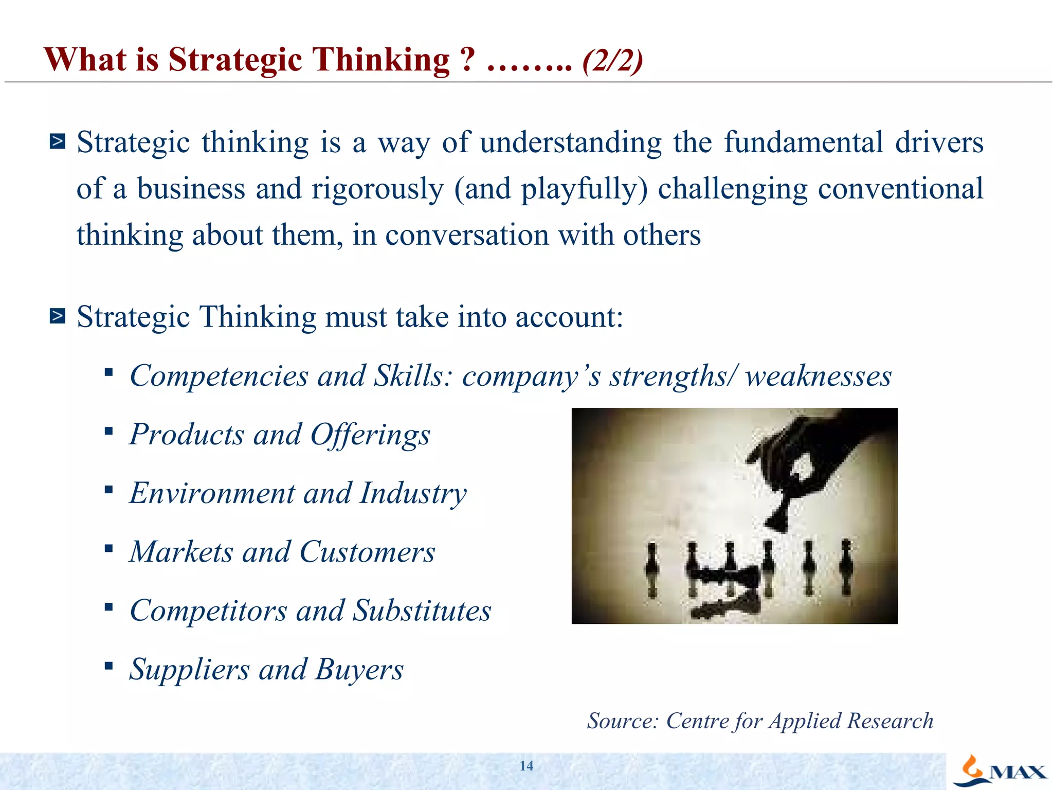 Strategic thinking is a way of understanding the fundamental drivers of a business and rigorously (and playfully) challenging conventional thinking about them, in conversation with others Strategic Thinking must take into account: Competencies and Skills: company’s strengths/ weaknesses Products and Offerings Environment and Industry Markets and Customers Competitors and Substitutes Suppliers and Buyers What is Strategic Thinking ? ……..  (2/2) Source: Centre for Applied Research 