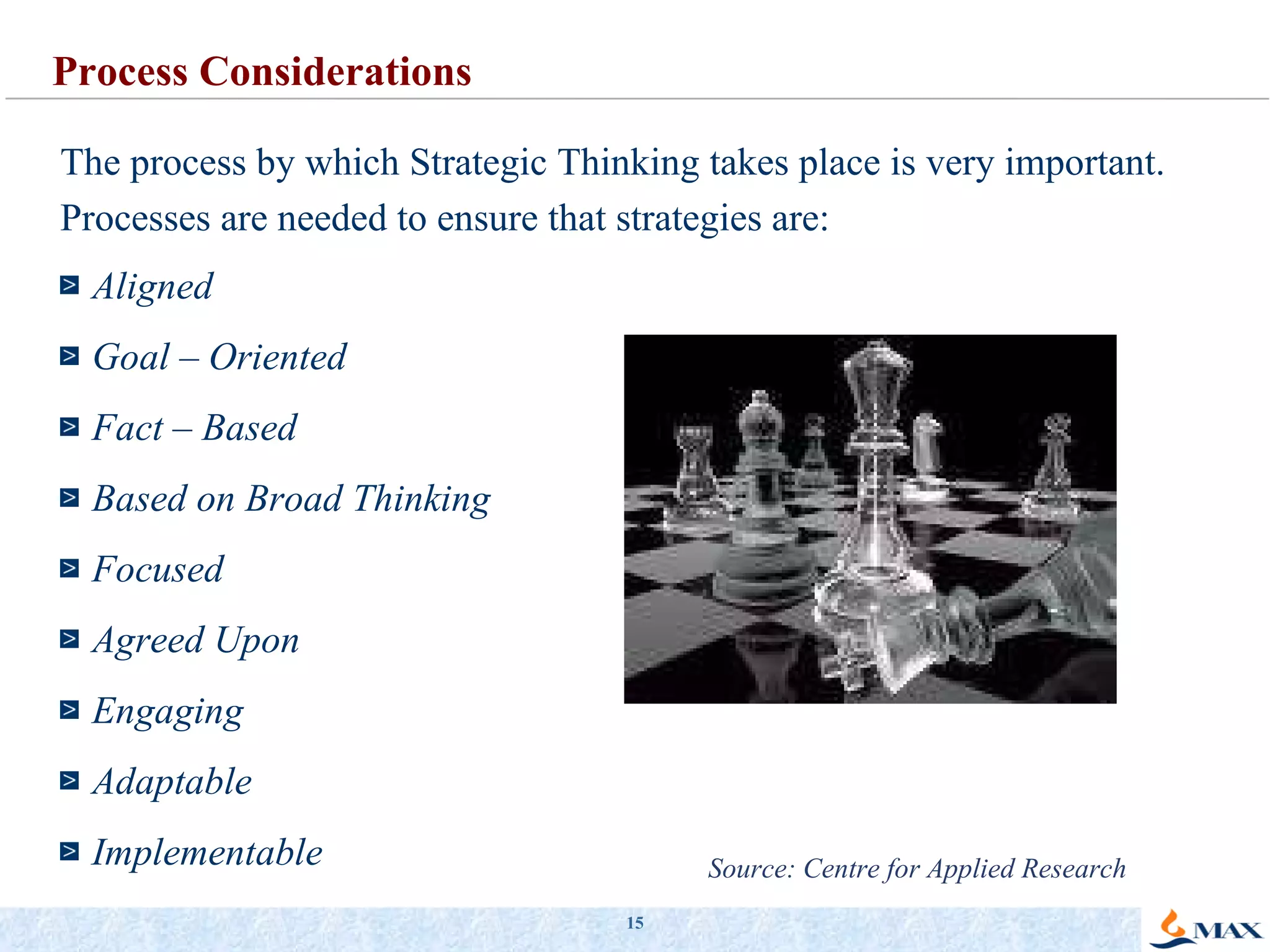 The process by which Strategic Thinking takes place is very important. Processes are needed to ensure that strategies are: Aligned Goal – Oriented Fact – Based Based on Broad Thinking Focused Agreed Upon Engaging Adaptable Implementable Process Considerations Source: Centre for Applied Research 
