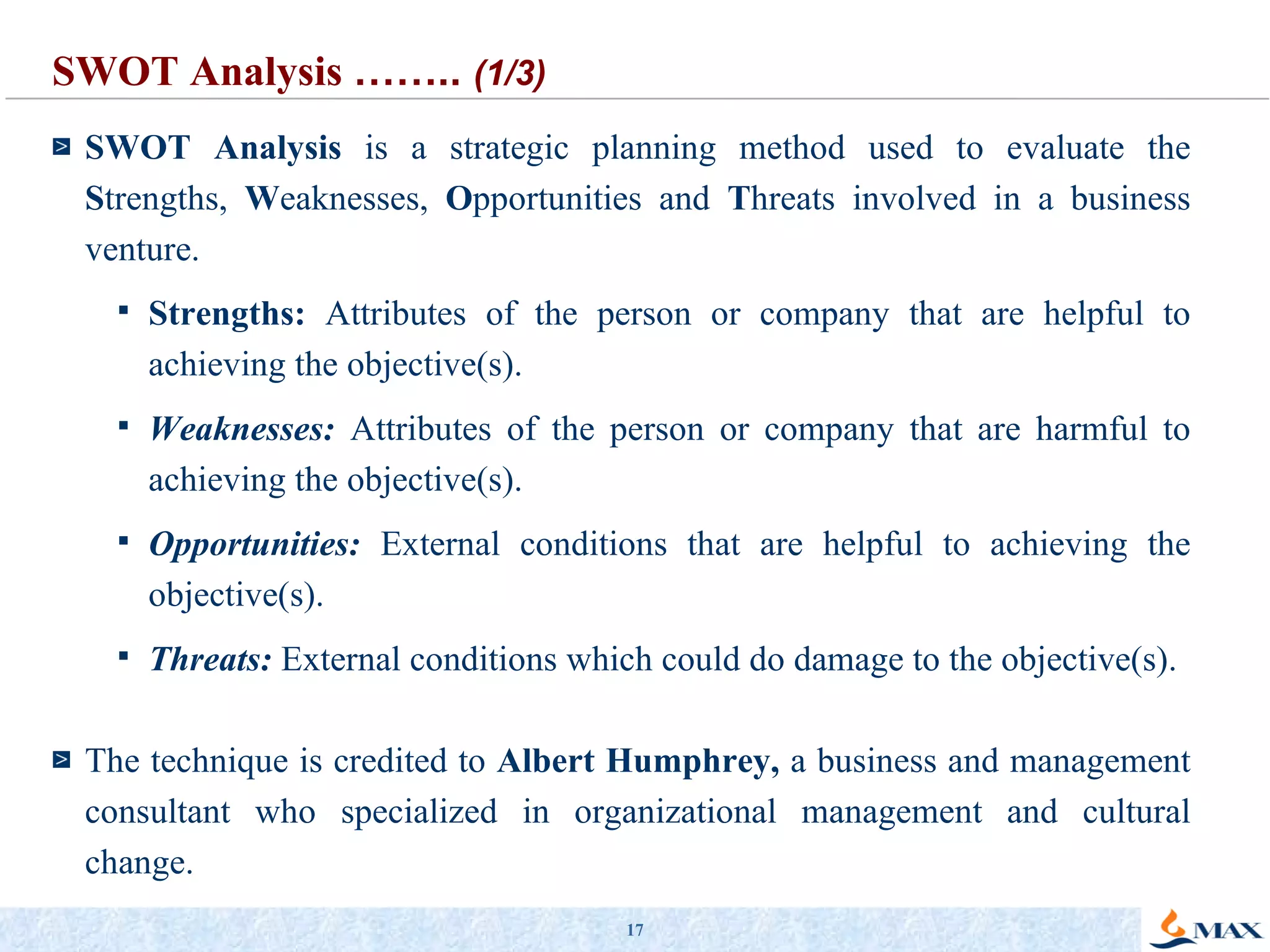 SWOT Analysis  is a strategic planning method used to evaluate the  S trengths,  W eaknesses,  O pportunities and  T hreats involved in a business venture. Strengths:  Attributes of the person or company that are helpful to achieving the objective(s).  Weaknesses:  Attributes of the person or company that are harmful to achieving the objective(s).  Opportunities:  External conditions that are helpful to achieving the objective(s).  Threats:  External conditions which could do damage to the objective(s).  The technique is credited to  Albert Humphrey,  a business and management consultant who specialized in organizational management and cultural change. SWOT Analysis  ……..  (1/3) 
