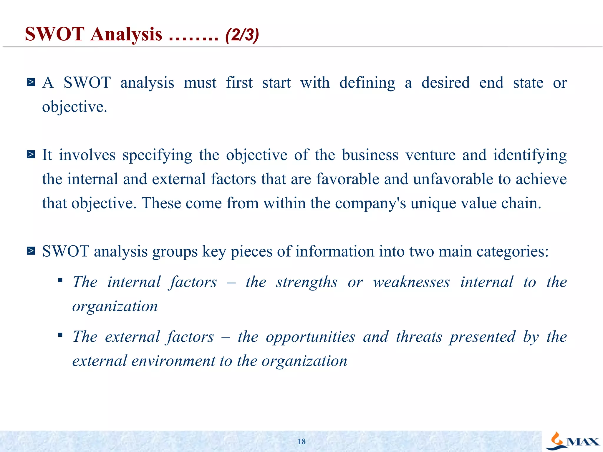 A SWOT analysis must first start with defining a desired end state or objective. It involves specifying the objective of the business venture and identifying the internal and external factors that are favorable and unfavorable to achieve that objective. These come from within the company's unique value chain.  SWOT analysis groups key pieces of information into two main categories: The internal factors – the strengths or weaknesses   internal to the organization The external factors – the opportunities and threats presented by the external environment to the organization SWOT Analysis  ……..  (2/3) 