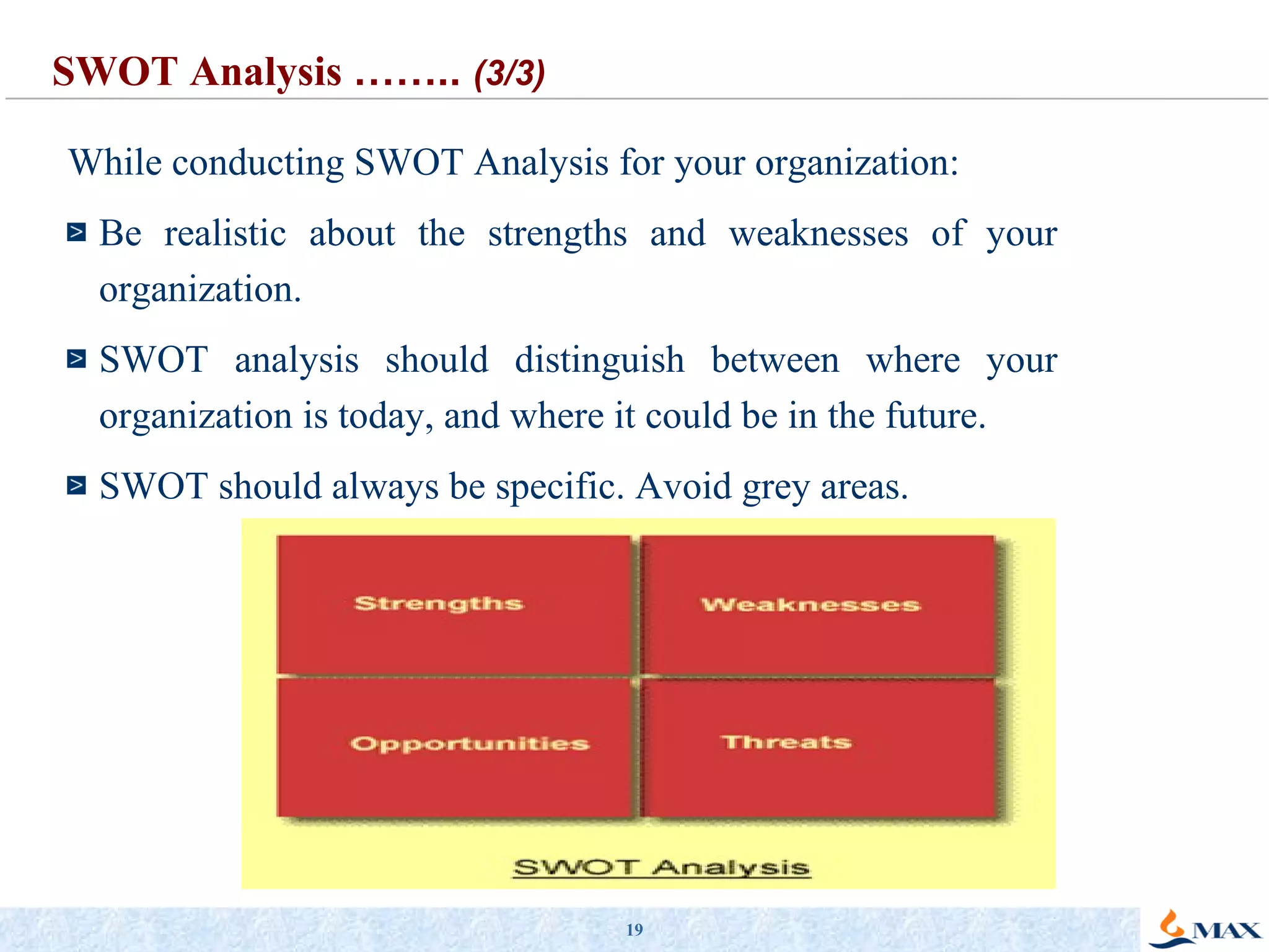 While conducting SWOT Analysis for your organization: Be realistic about the strengths and weaknesses of your organization. SWOT analysis should distinguish between where your organization is today, and where it could be in the future. SWOT should always be specific. Avoid grey areas. SWOT Analysis  ……..  (3/3) 