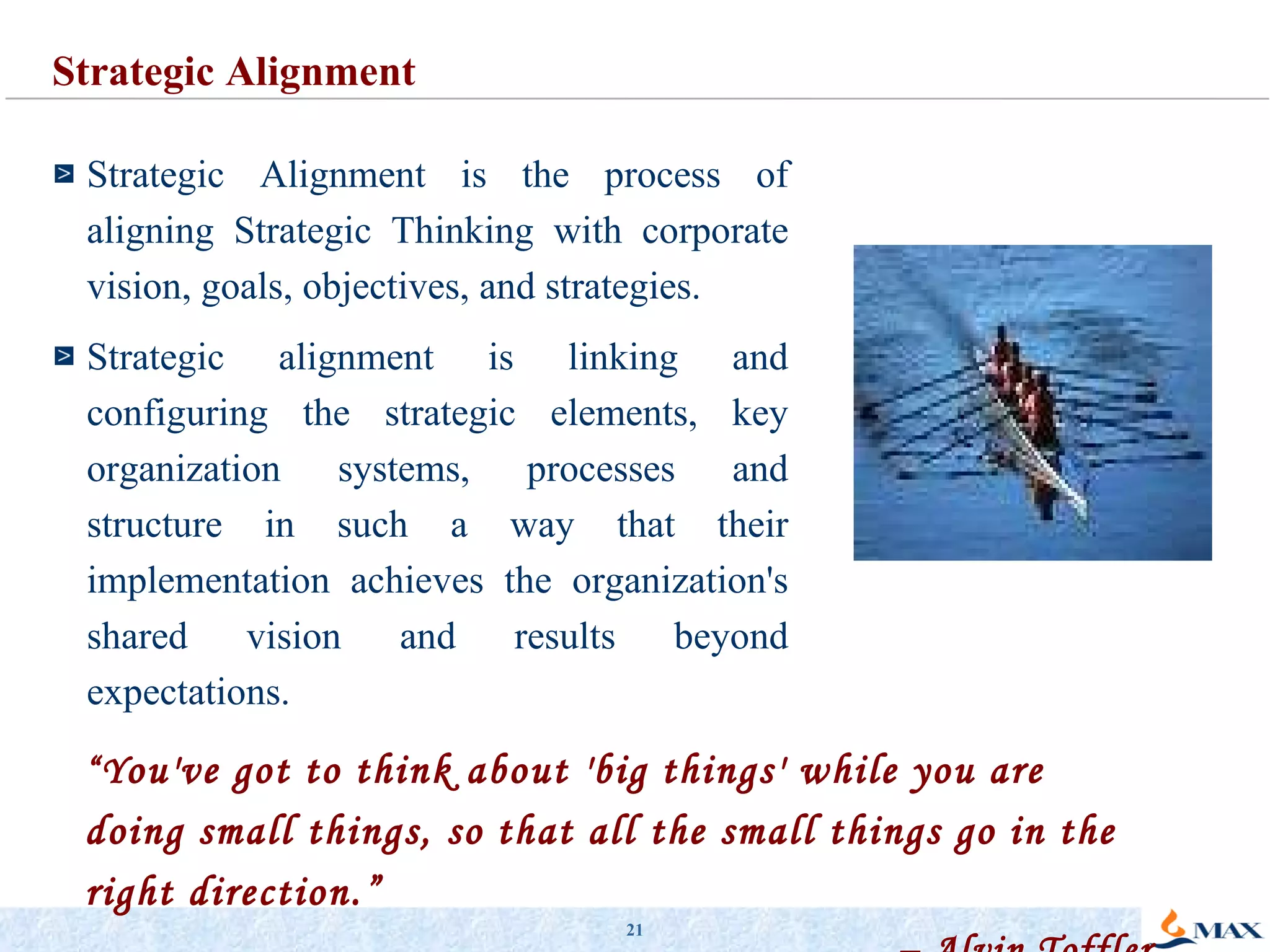 “ Y ou've got to think about 'big things' while you are doing small things, so that all the small things go in the right direction.” –  Alvin Toffler Strategic Alignment is the process of aligning Strategic Thinking with corporate vision, goals, objectives, and strategies. Strategic alignment is linking and configuring the strategic elements, key organization systems, processes and structure in such a way that their implementation achieves the organization's shared vision and results beyond expectations.  Strategic Alignment 