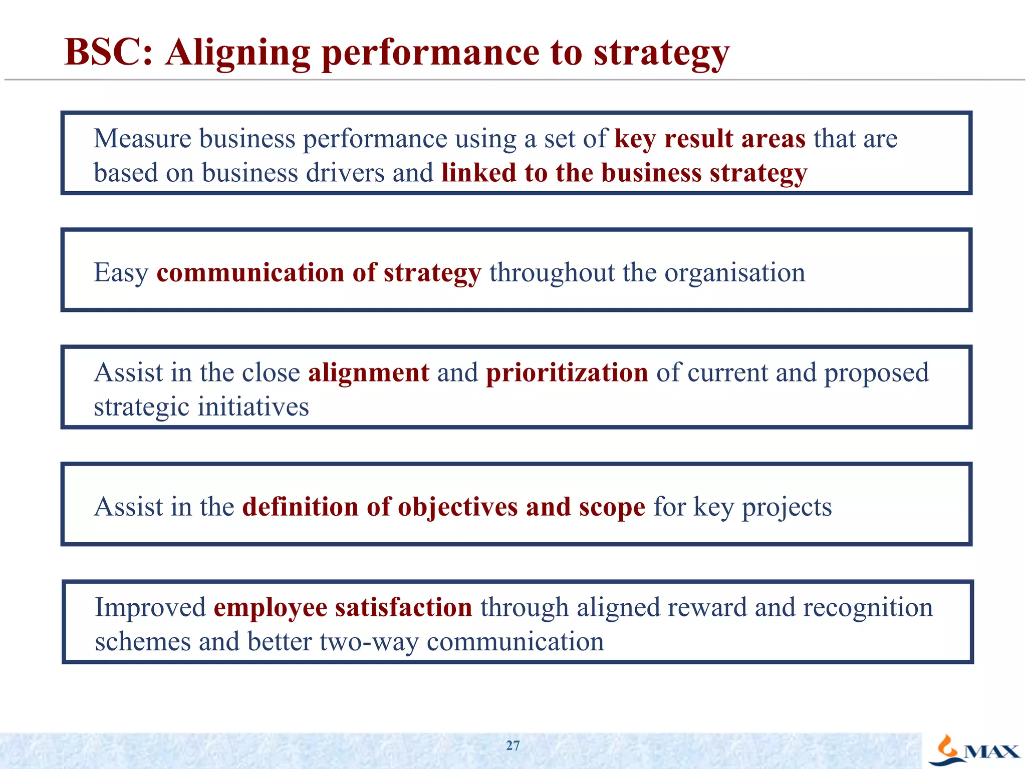 BSC: Aligning performance to strategy Measure business performance using a set of  key result areas  that are based on business drivers and  linked to the business strategy Easy  communication of strategy   throughout the organisation Assist in the close  alignment   and  prioritization  of current and proposed strategic initiatives Assist in the  definition of   objectives and scope   for key projects Improved  employee satisfaction   through aligned reward and recognition schemes and better two-way communication 