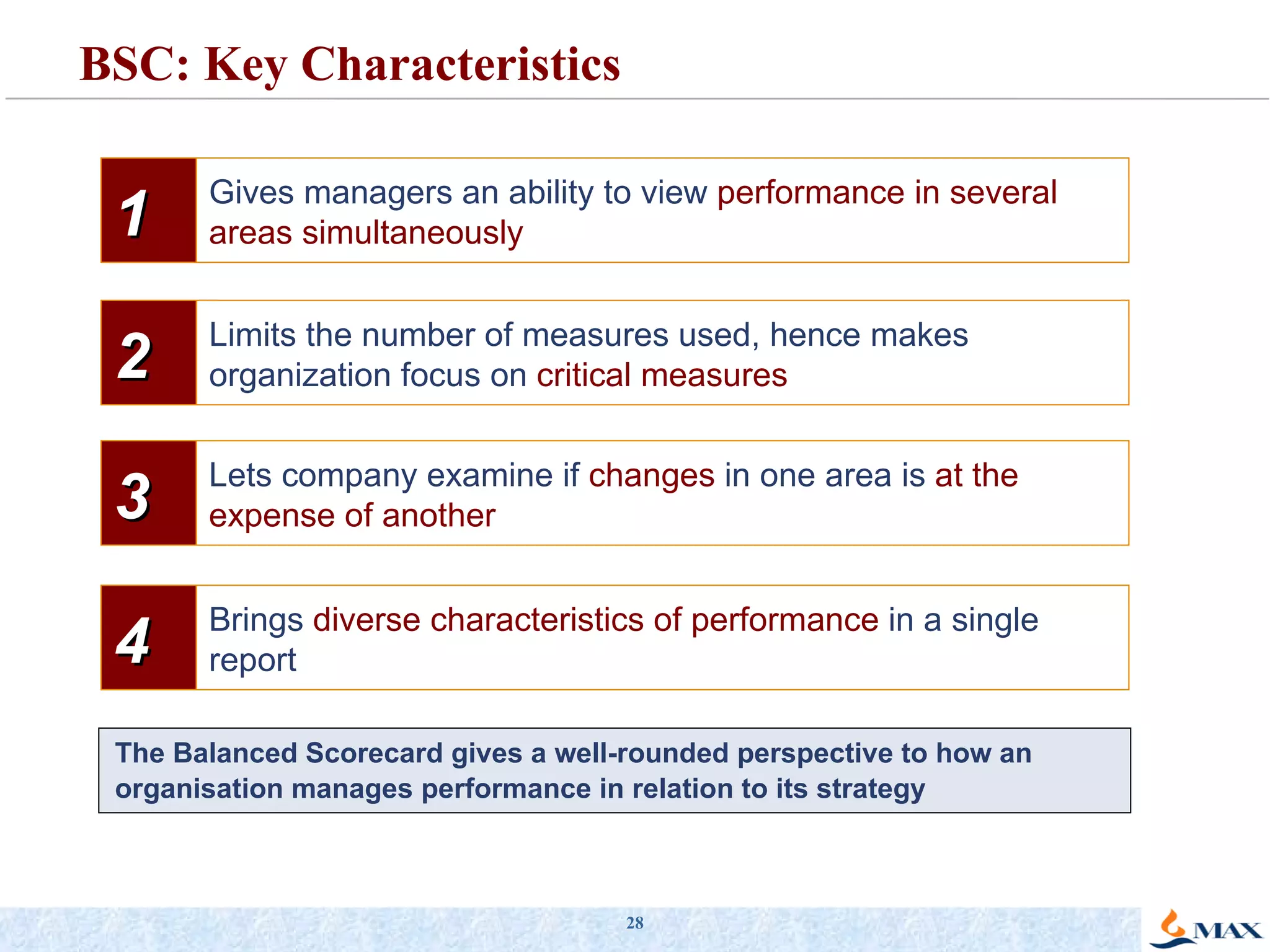 BSC: Key Characteristics The Balanced Scorecard gives a well-rounded perspective to how an organisation manages performance in relation to its strategy 1 Gives managers an ability to view  performance in several areas simultaneously 2 Limits the number of measures used, hence makes organization focus on  critical measures 3 Lets company examine if  changes  in one area is  at the expense of another 4 Brings  diverse characteristics of performance  in a single report 
