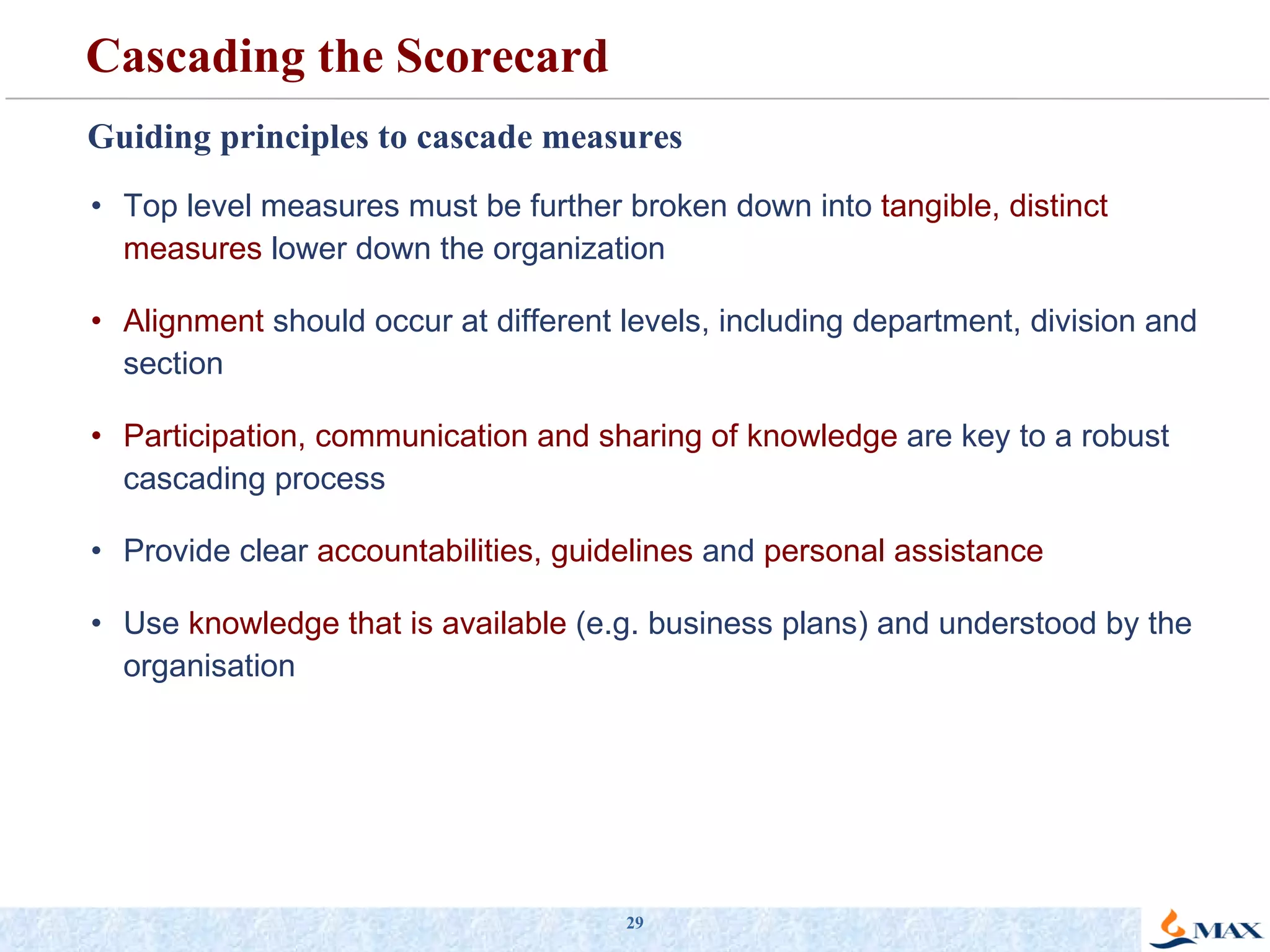 Guiding principles to cascade measures Top level measures must be further broken down into  tangible, distinct measures  lower down the organization Alignment  should occur at different levels, including department, division and section Participation, communication and sharing of knowledge  are key to a robust cascading process Provide clear  accountabilities, guidelines  and  personal assistance Use  knowledge that is available  (e.g. business plans) and understood by the organisation Cascading the Scorecard 