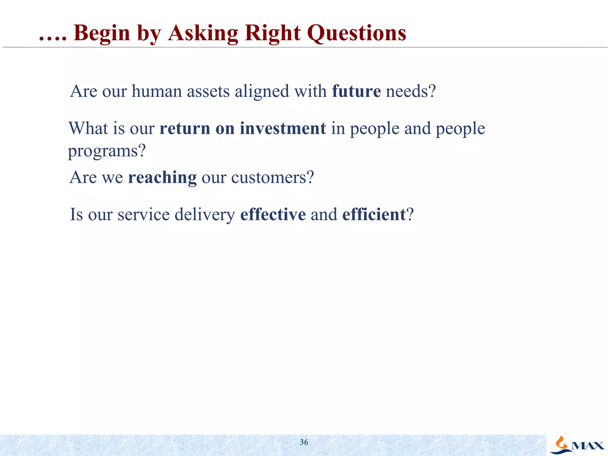 What is our  return on investment  in people and people programs? Is our service delivery  effective  and  efficient ? Are our human assets aligned with  future  needs? Are we  reaching  our customers? … . Begin by Asking Right Questions 