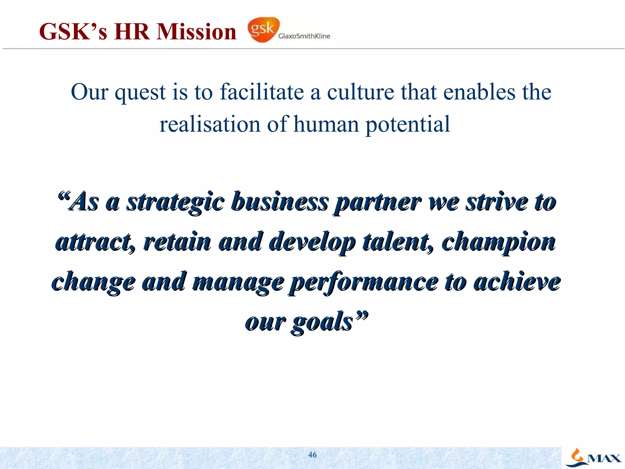 GSK’s HR Mission Our quest is to facilitate a culture that enables the realisation of human potential  “ As a strategic business partner we strive to attract, retain and develop talent, champion change and manage performance to achieve our goals” 