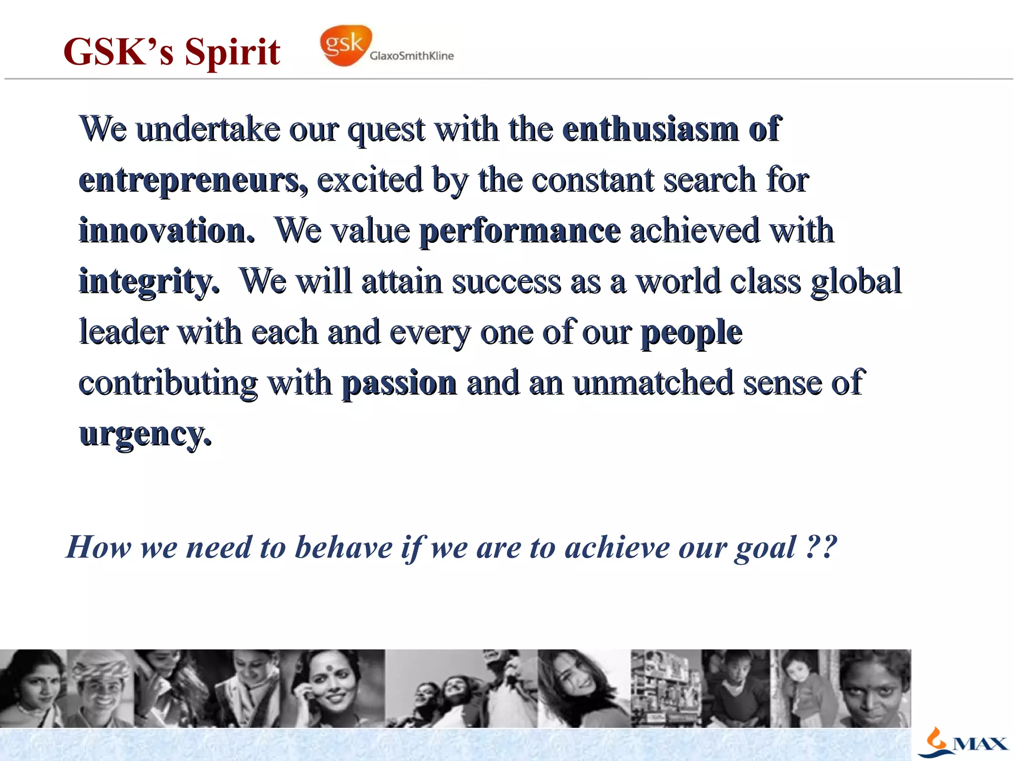 We undertake our quest with the  enthusiasm of entrepreneurs,  excited by the constant search for  innovation.  We value  performance  achieved with  integrity.  We will attain success as a world class global leader with each and every one of our  people  contributing with  passion  and an unmatched sense of  urgency. How we need to behave if we are to achieve our goal ?? GSK’s Spirit 