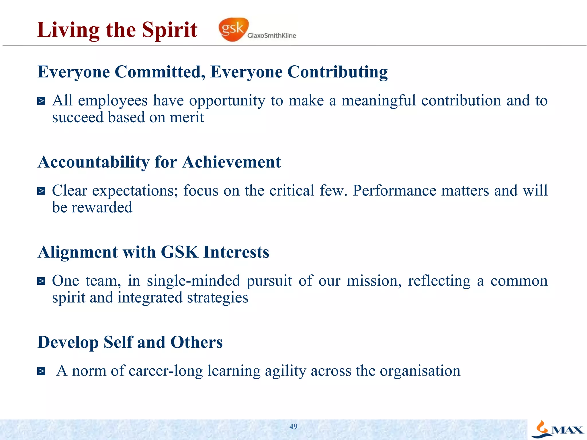 Living the Spirit  Everyone Committed, Everyone Contributing All employees have opportunity to make a meaningful contribution and to succeed based on merit Accountability for Achievement Clear expectations; focus on the critical few. Performance matters and will be rewarded Alignment with GSK Interests One team, in single-minded pursuit of our mission, reflecting a common spirit and integrated strategies Develop Self and Others A norm of career-long learning agility across the organisation 