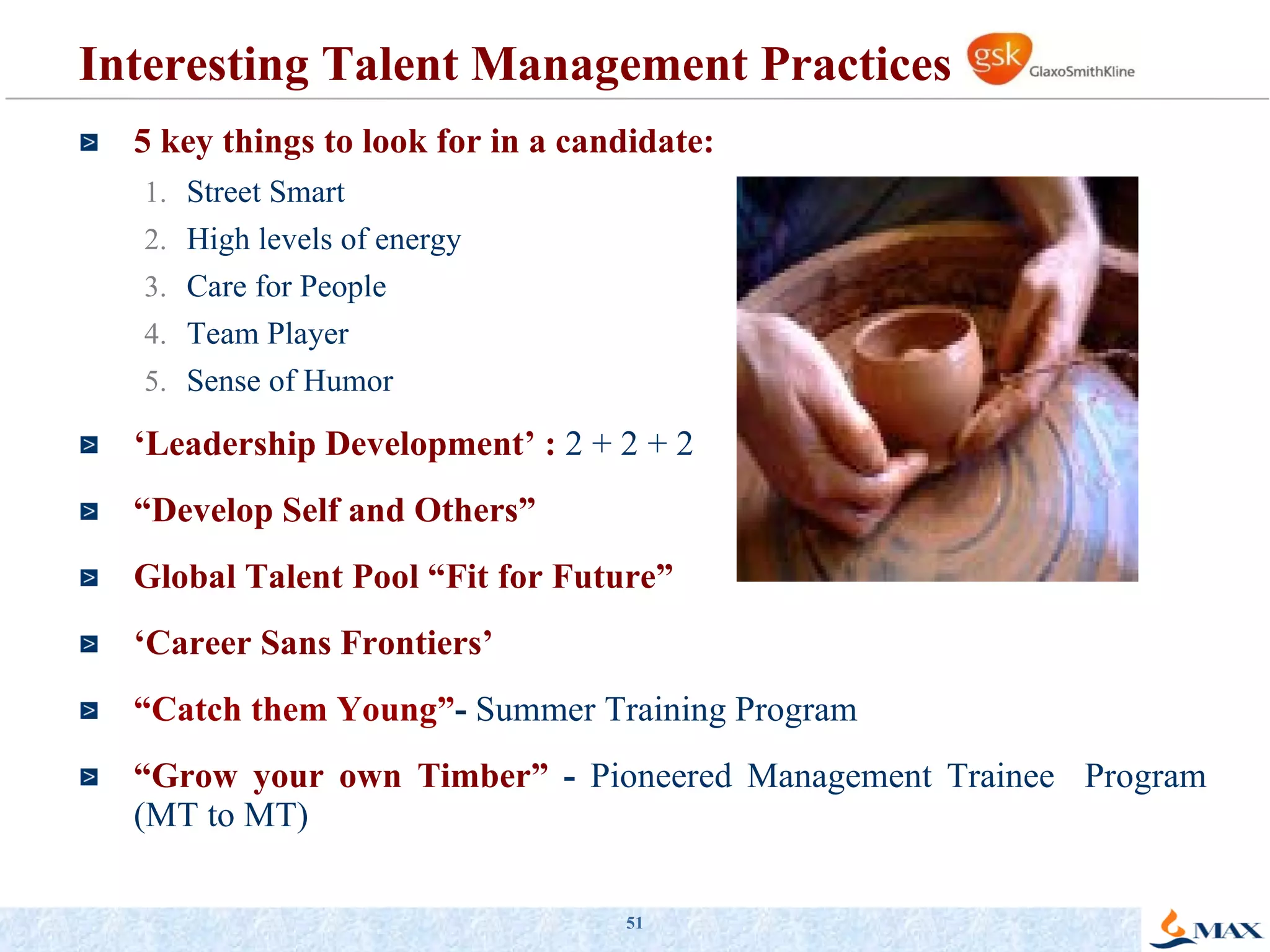 Interesting Talent Management Practices  5 key things to look for in a candidate: Street Smart High levels of energy Care for People Team Player Sense of Humor ‘ Leadership Development’ :   2 + 2 + 2 “ Develop Self and Others” Global Talent Pool “Fit for Future” ‘ Career Sans Frontiers’ “ Catch them Young” -  Summer Training Program   “ Grow your own Timber”   -  Pioneered Management Trainee  Program (MT to MT) 