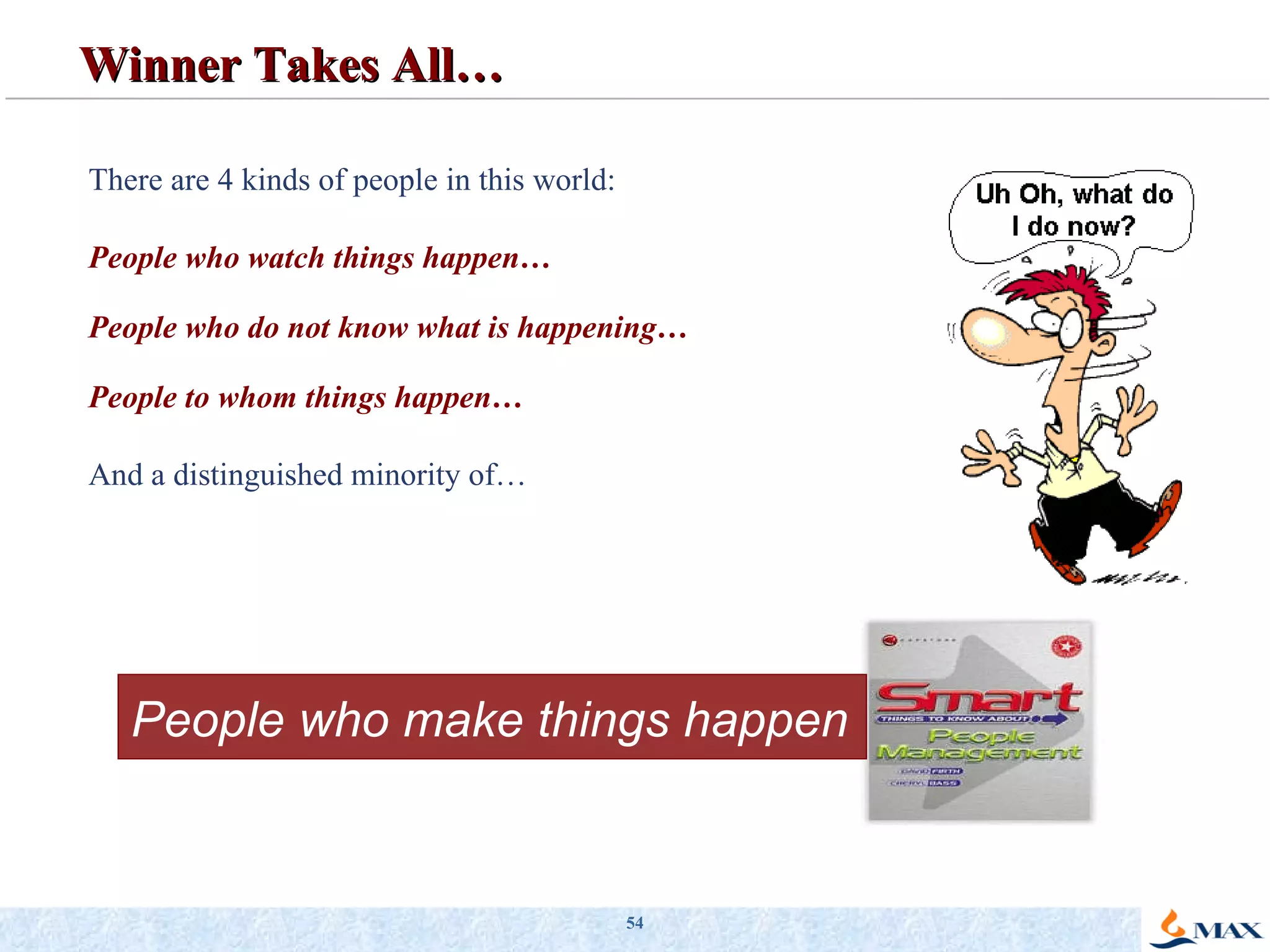 Winner Takes All… There are 4 kinds of people in this world: People who watch things happen… People who do not know what is happening… People to whom things happen… And a distinguished minority of… People who make things happen 