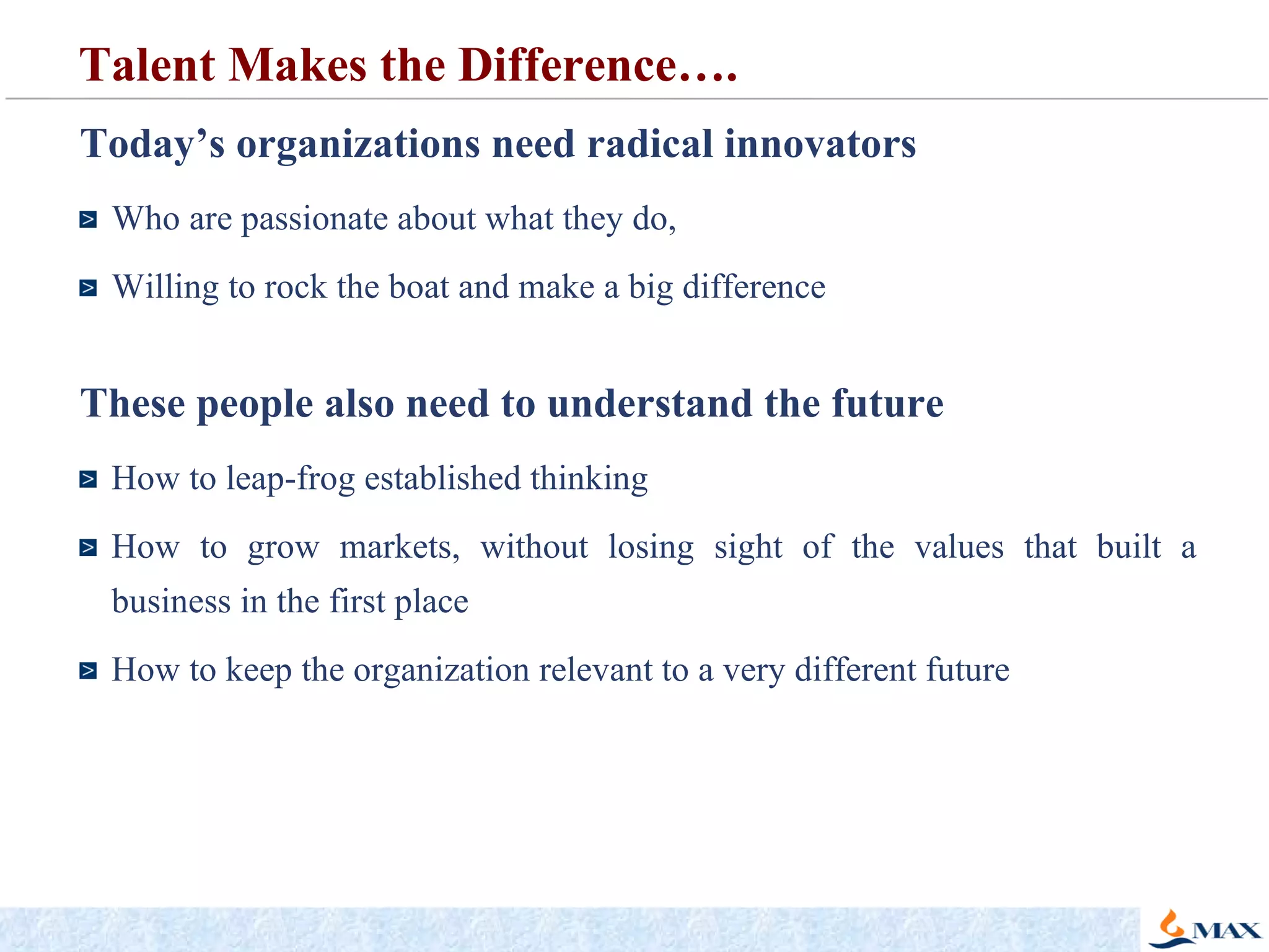Today’s organizations need radical innovators Who are passionate about what they do,  Willing to rock the boat and make a big difference These people also need to understand the future   How to leap-frog established thinking How to grow markets, without losing sight of the values that built a business in the first place  How to keep the organization relevant to a very different future Talent Makes the Difference….  