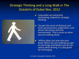Strategic Thinking and a Long Walk in The
      Outskirts of Dubai Nov. 2012
                         Long walks are extremely
                          stimulating, indeed for strategic
                          thinking.

                         You get the sense of distance and
                          time, perseverance, exploration, and
                          direct interaction with the
                          environment. This is more so when
                          you are walking alone.

                          Million ideas just pop into your
                          head. When you are walking you get
                          to see things and details you do not
                          notice while driving. It is also great
                          for recharging.

              Dr. Sweid - A long walk in Dubai Nov. 2012
 