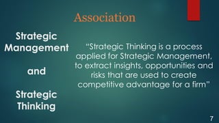 Strategic
Management
and
Strategic
Thinking
Association
7
“Strategic Thinking is a process
applied for Strategic Management,
to extract insights, opportunities and
risks that are used to create
competitive advantage for a firm”
 
