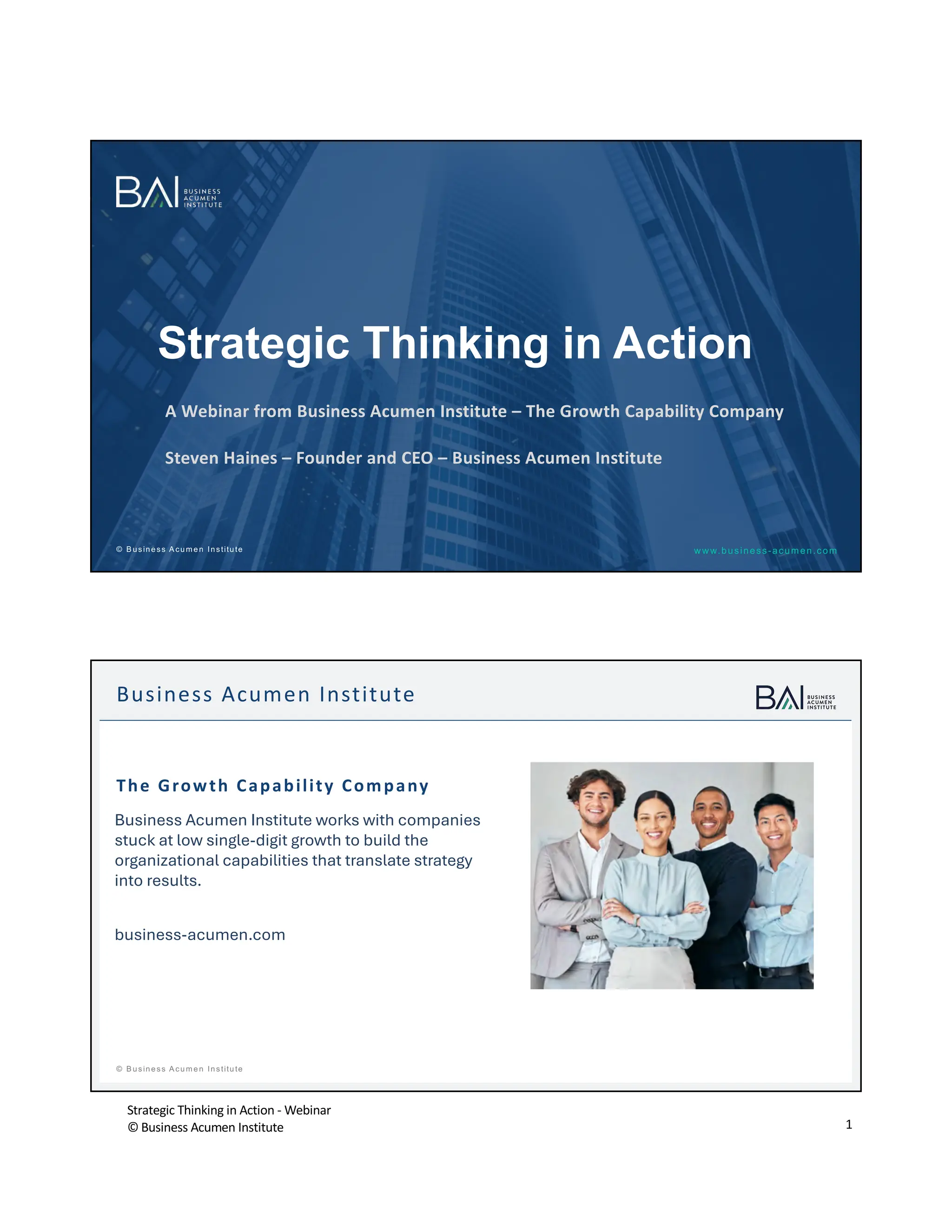 Strategic Thinking in Action - Webinar
© Business Acumen Institute 1
www.business-acumen.com
© B usiness A cum en Institute
Strategic Thinking in Action
A Webinar from Business Acumen Institute – The Growth Capability Company
Steven Haines – Founder and CEO – Business Acumen Institute
t
© B usiness A cum en Institute
Business Acumen Institute
The Growth Capability Company
Business Acumen Institute works with companies
stuck at low single-digit growth to build the
organizational capabilities that translate strategy
into results.
business-acumen.com
 