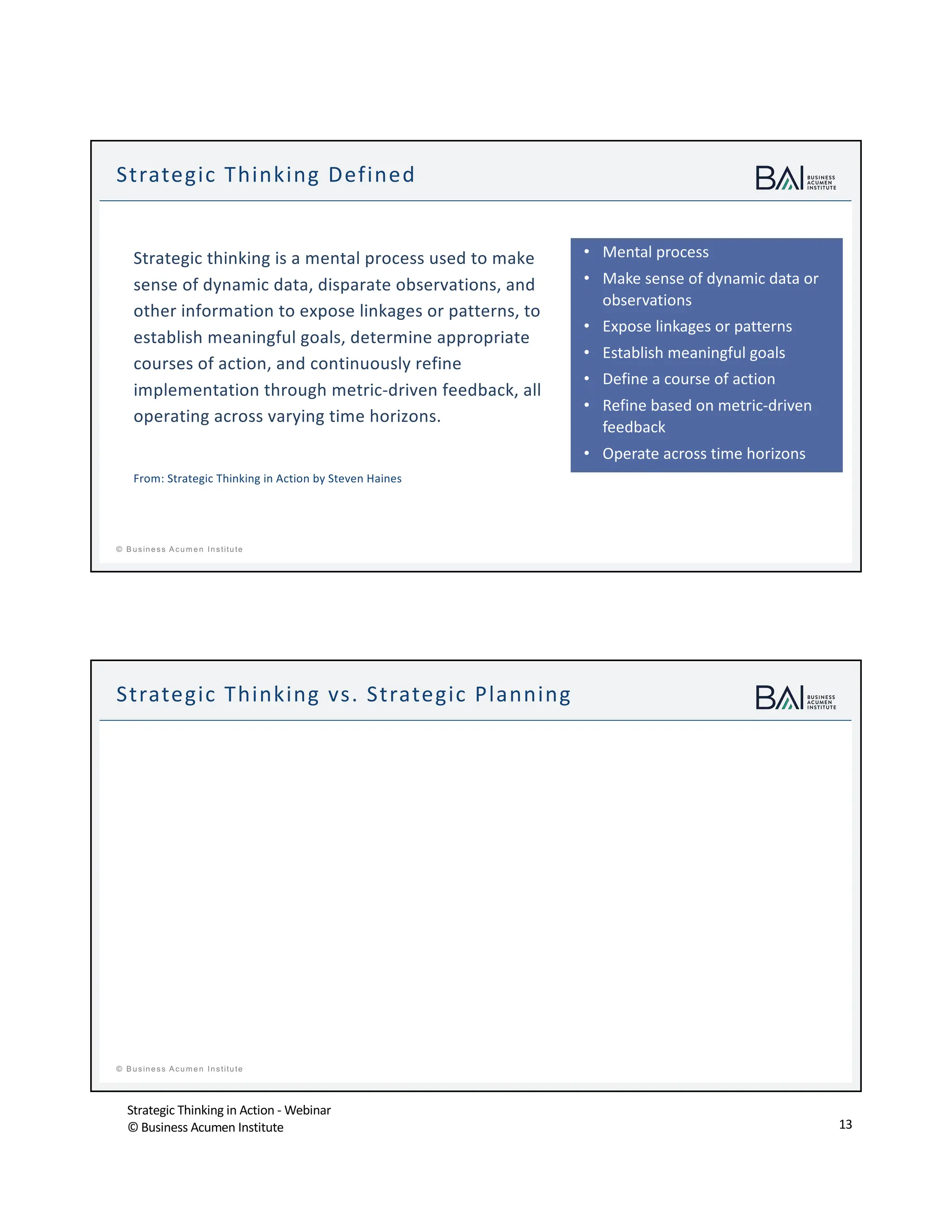 Strategic Thinking in Action - Webinar
© Business Acumen Institute 13
t
© B usiness A cum en Institute
Strategic thinking is a mental process used to make
sense of dynamic data, disparate observations, and
other information to expose linkages or patterns, to
establish meaningful goals, determine appropriate
courses of action, and continuously refine
implementation through metric-driven feedback, all
operating across varying time horizons.
From: Strategic Thinking in Action by Steven Haines
Strategic Thinking Defined
• Mental process
• Make sense of dynamic data or
observations
• Expose linkages or patterns
• Establish meaningful goals
• Define a course of action
• Refine based on metric-driven
feedback
• Operate across time horizons
t
© B usiness A cum en Institute
Strategic Thinking vs. Strategic Planning
 