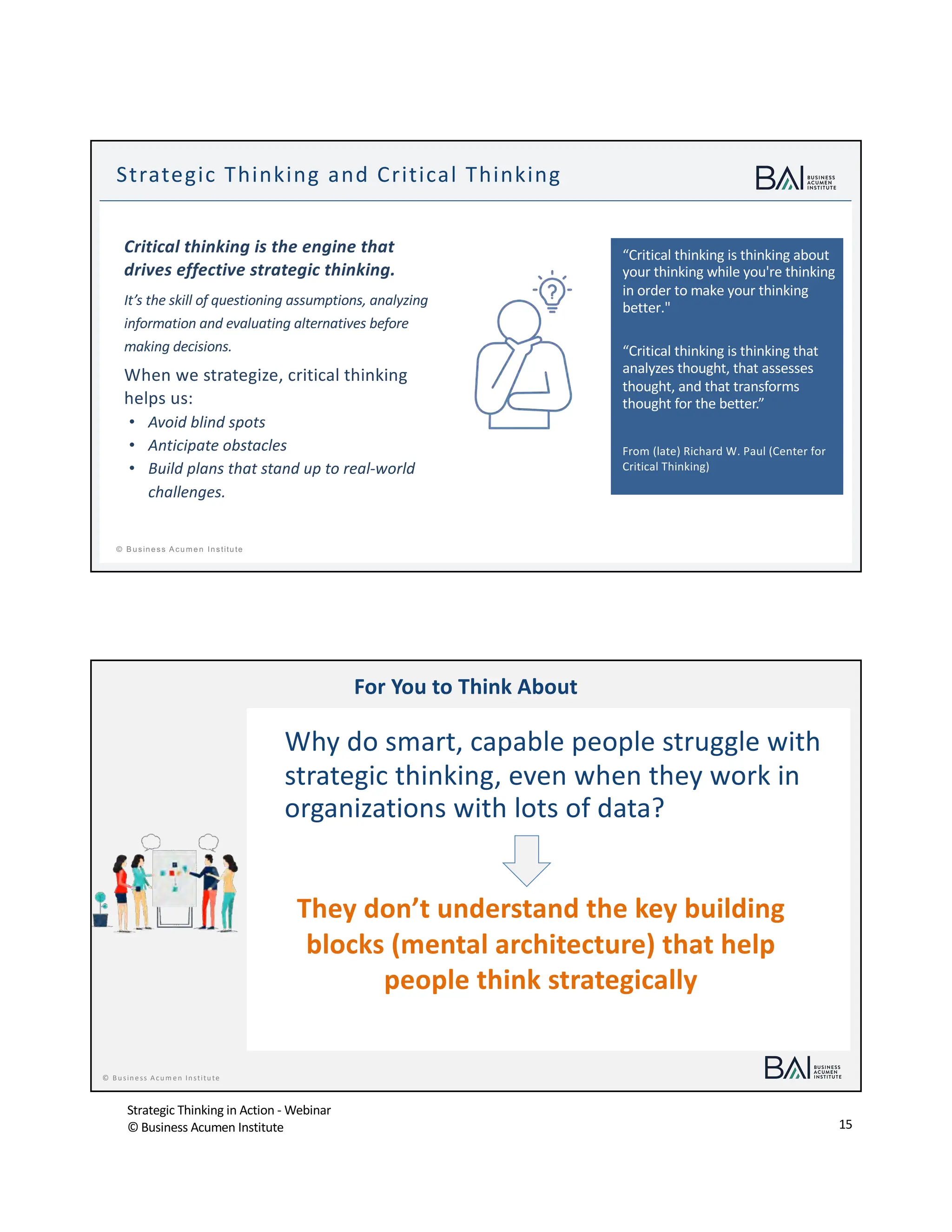 Strategic Thinking in Action - Webinar
© Business Acumen Institute 15
t
© B usiness A cum en Institute
“Critical thinking is thinking about
your thinking while you're thinking
in order to make your thinking
better."
“Critical thinking is thinking that
analyzes thought, that assesses
thought, and that transforms
thought for the better.”
From (late) Richard W. Paul (Center for
Critical Thinking)
Strategic Thinking and Critical Thinking
Critical thinking is the engine that
drives effective strategic thinking.
It’s the skill of questioning assumptions, analyzing
information and evaluating alternatives before
making decisions.
When we strategize, critical thinking
helps us:
• Avoid blind spots
• Anticipate obstacles
• Build plans that stand up to real-world
challenges.
© Business Acum en Institute
For You to Think About
Why do smart, capable people struggle with
strategic thinking, even when they work in
organizations with lots of data?
They don’t understand the key building
blocks (mental architecture) that help
people think strategically
 