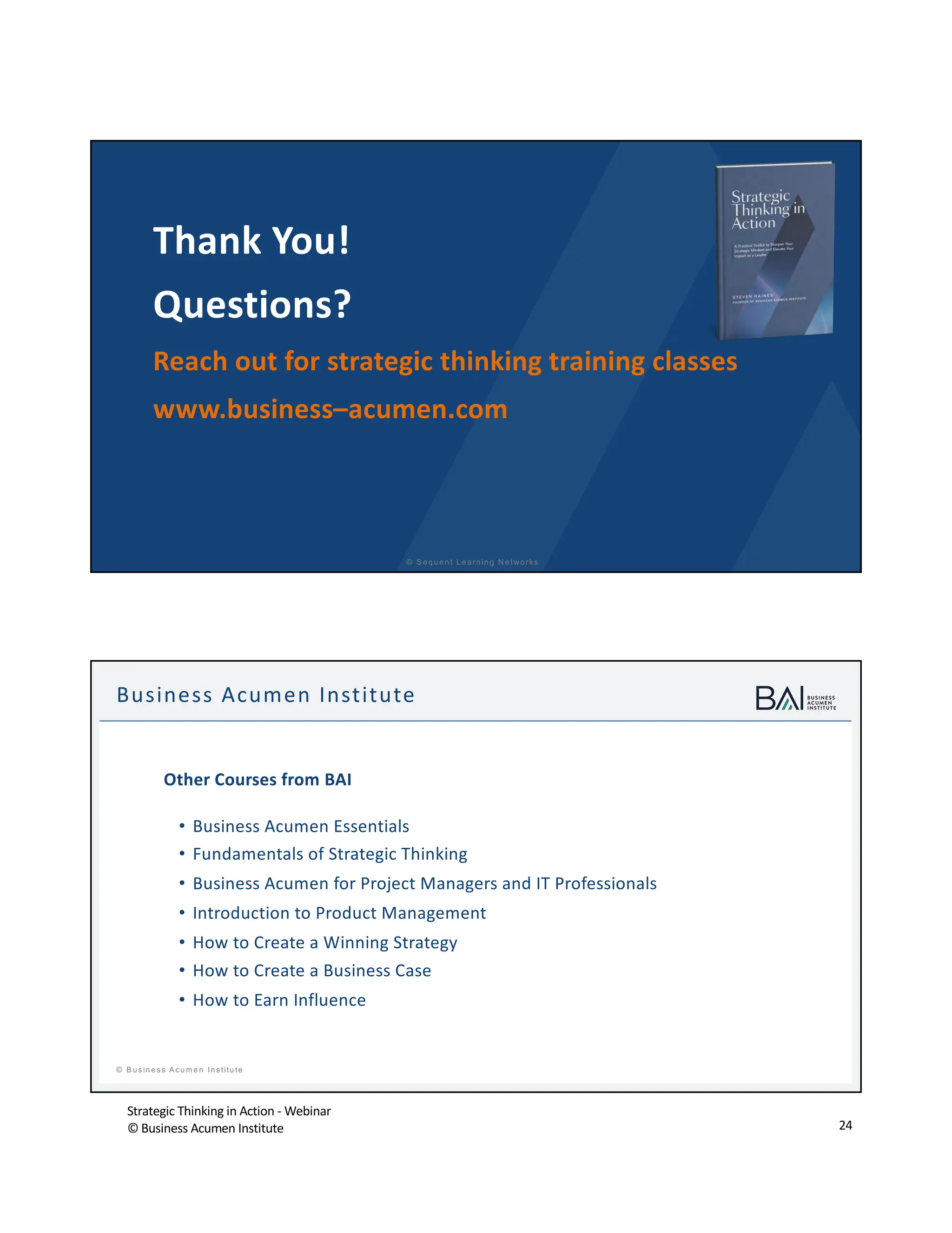 Strategic Thinking in Action - Webinar
© Business Acumen Institute 24
© S equent Learning N etw orks
Thank You!
Questions?
Reach out for strategic thinking training classes
www.business–acumen.com
t
© B usiness A cum en Institute
Business Acumen Institute
Other Courses from BAI
• Business Acumen Essentials
• Fundamentals of Strategic Thinking
• Business Acumen for Project Managers and IT Professionals
• Introduction to Product Management
• How to Create a Winning Strategy
• How to Create a Business Case
• How to Earn Influence
 
