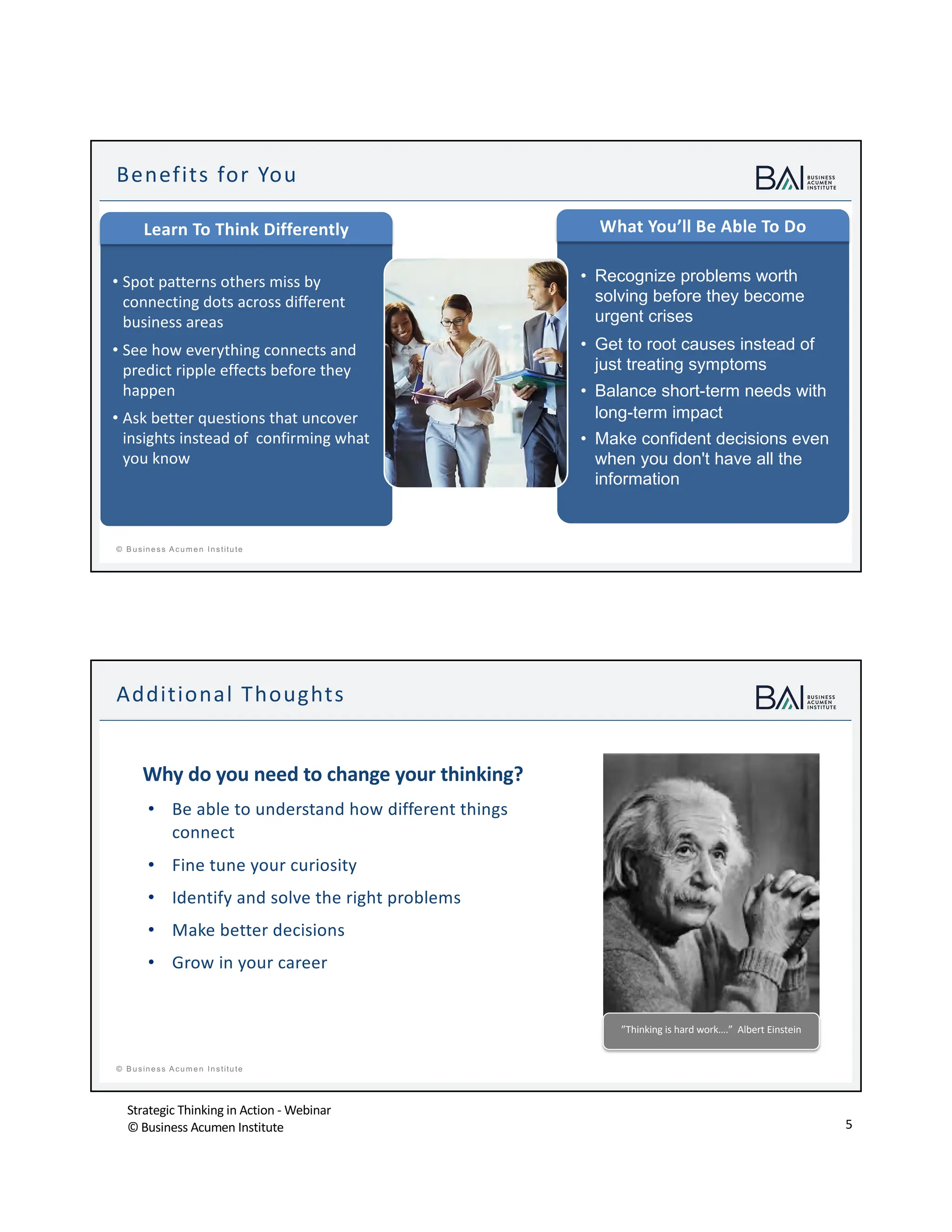 Strategic Thinking in Action - Webinar
© Business Acumen Institute 5
t
© B usiness A cum en Institute
Benefits for You
• Spot patterns others miss by
connecting dots across different
business areas
• See how everything connects and
predict ripple effects before they
happen
• Ask better questions that uncover
insights instead of confirming what
you know
• Recognize problems worth
solving before they become
urgent crises
• Get to root causes instead of
just treating symptoms
• Balance short-term needs with
long-term impact
• Make confident decisions even
when you don't have all the
information
Learn To Think Differently What You’ll Be Able To Do
t
© B usiness A cum en Institute
Why do you need to change your thinking?
• Be able to understand how different things
connect
• Fine tune your curiosity
• Identify and solve the right problems
• Make better decisions
• Grow in your career
Additional Thoughts
”Thinking is hard work….” Albert Einstein
 
