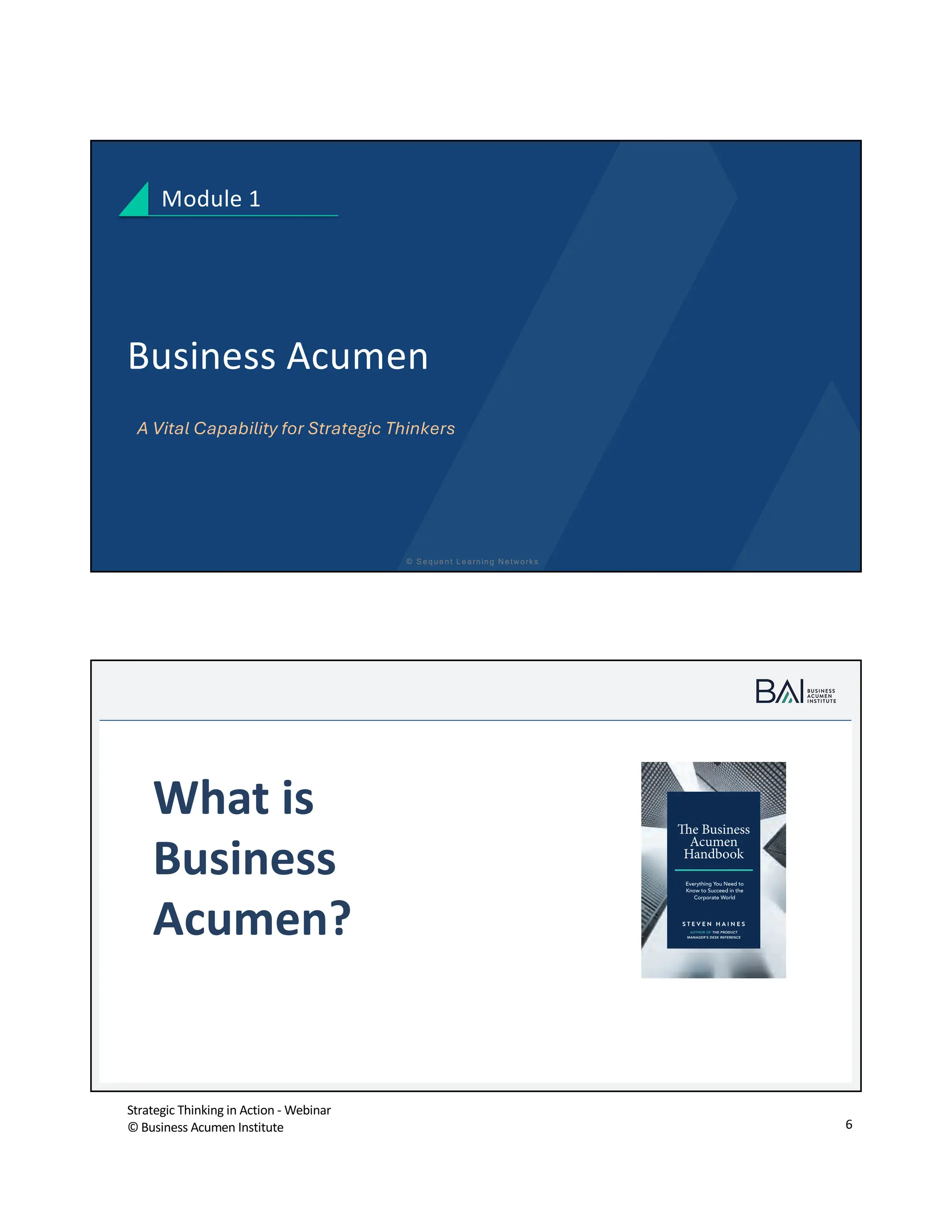 Strategic Thinking in Action - Webinar
© Business Acumen Institute 6
© S equent Learning N etw orks
Business Acumen
A Vital Capability for Strategic Thinkers
Module 1
© B usiness A cum en Institute
t
What is
Business
Acumen?
The Business
Acumen
Handbook
Everything You Need to
Know to Succeed in the
Corporate World
S T E V E N H A I N E S
AUTHOR OF THE PRODUCT
MANAGER’S DESK REFERENCE
 
