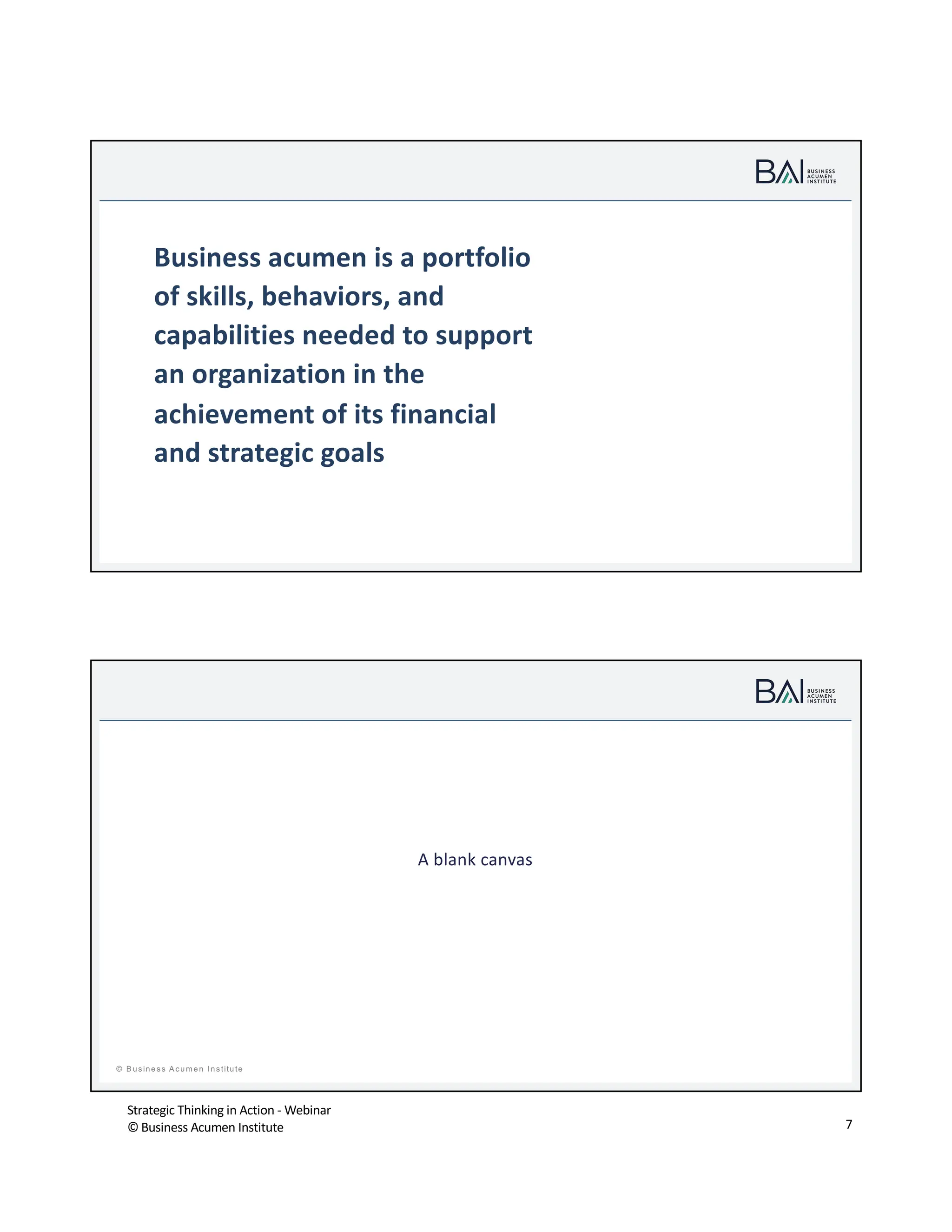 Strategic Thinking in Action - Webinar
© Business Acumen Institute 7
© B usiness A cum en Institute
t
Business acumen is a portfolio
of skills, behaviors, and
capabilities needed to support
an organization in the
achievement of its financial
and strategic goals
t
© B usiness A cum en Institute
A blank canvas
 