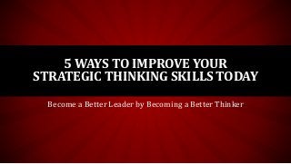 5 WAYS TO IMPROVE YOUR
STRATEGIC THINKING SKILLS TODAY
Become a Better Leader by Becoming a Better Thinker
 