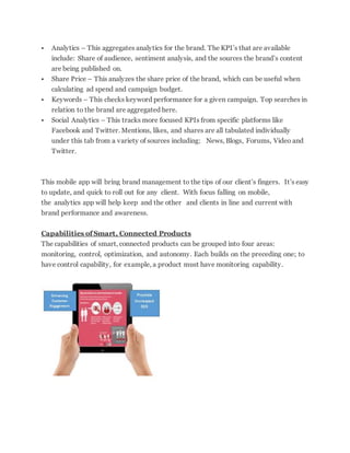  Analytics – This aggregates analytics for the brand. The KPI’s that are available
include: Share of audience, sentiment analysis, and the sources the brand’s content
are being published on.
 Share Price – This analyzes the share price of the brand, which can be useful when
calculating ad spend and campaign budget.
 Keywords – This checks keyword performance for a given campaign. Top searches in
relation to the brand are aggregated here.
 Social Analytics – This tracks more focused KPIs from specific platforms like
Facebook and Twitter. Mentions, likes, and shares are all tabulated individually
under this tab from a variety of sources including: News, Blogs, Forums, Video and
Twitter.
This mobile app will bring brand management to the tips of our client’s fingers. It’s easy
to update, and quick to roll out for any client. With focus falling on mobile,
the analytics app will help keep and the other and clients in line and current with
brand performance and awareness.
Capabilities of Smart, Connected Products
The capabilities of smart, connected products can be grouped into four areas:
monitoring, control, optimization, and autonomy. Each builds on the preceding one; to
have control capability, for example, a product must have monitoring capability.
 