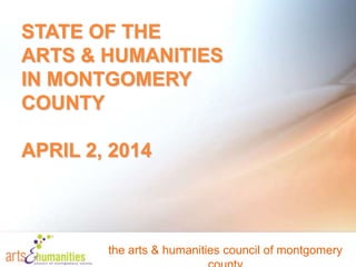 STATE OF THE
ARTS & HUMANITIES
IN MONTGOMERY
COUNTY
APRIL 2, 2014
the arts & humanities council of montgomery
 