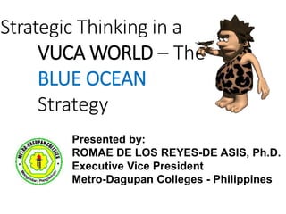 Strategic Thinking in a
VUCA WORLD – The
BLUE OCEAN
Strategy
Presented by:
ROMAE DE LOS REYES-DE ASIS, Ph.D.
Executive Vice President
Metro-Dagupan Colleges - Philippines
 