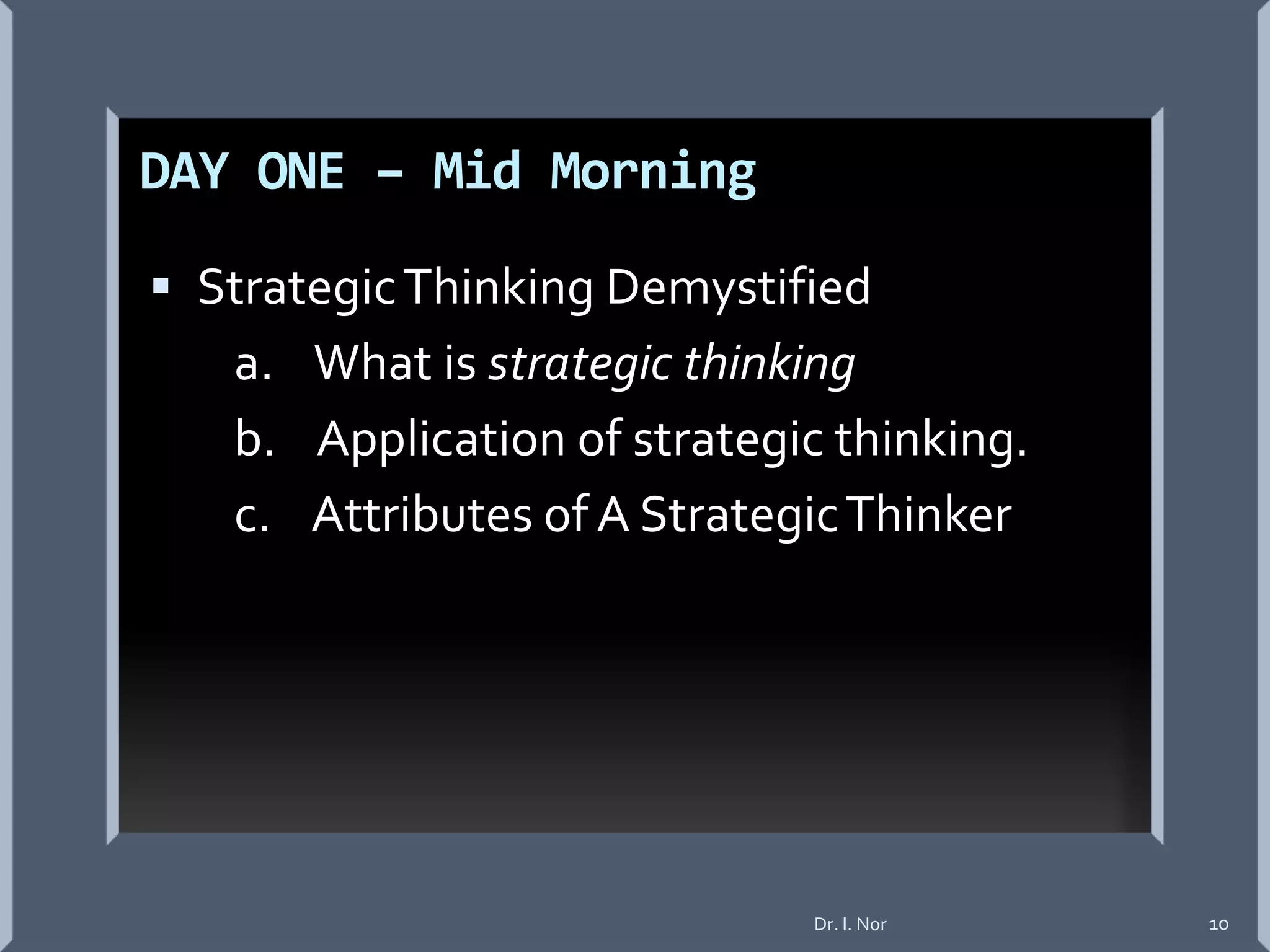DAY ONE – Mid Morning
 StrategicThinking Demystified
a. What is strategic thinking
b. Application of strategic thinking.
c. Attributes of A StrategicThinker
Dr. I. Nor 10
 