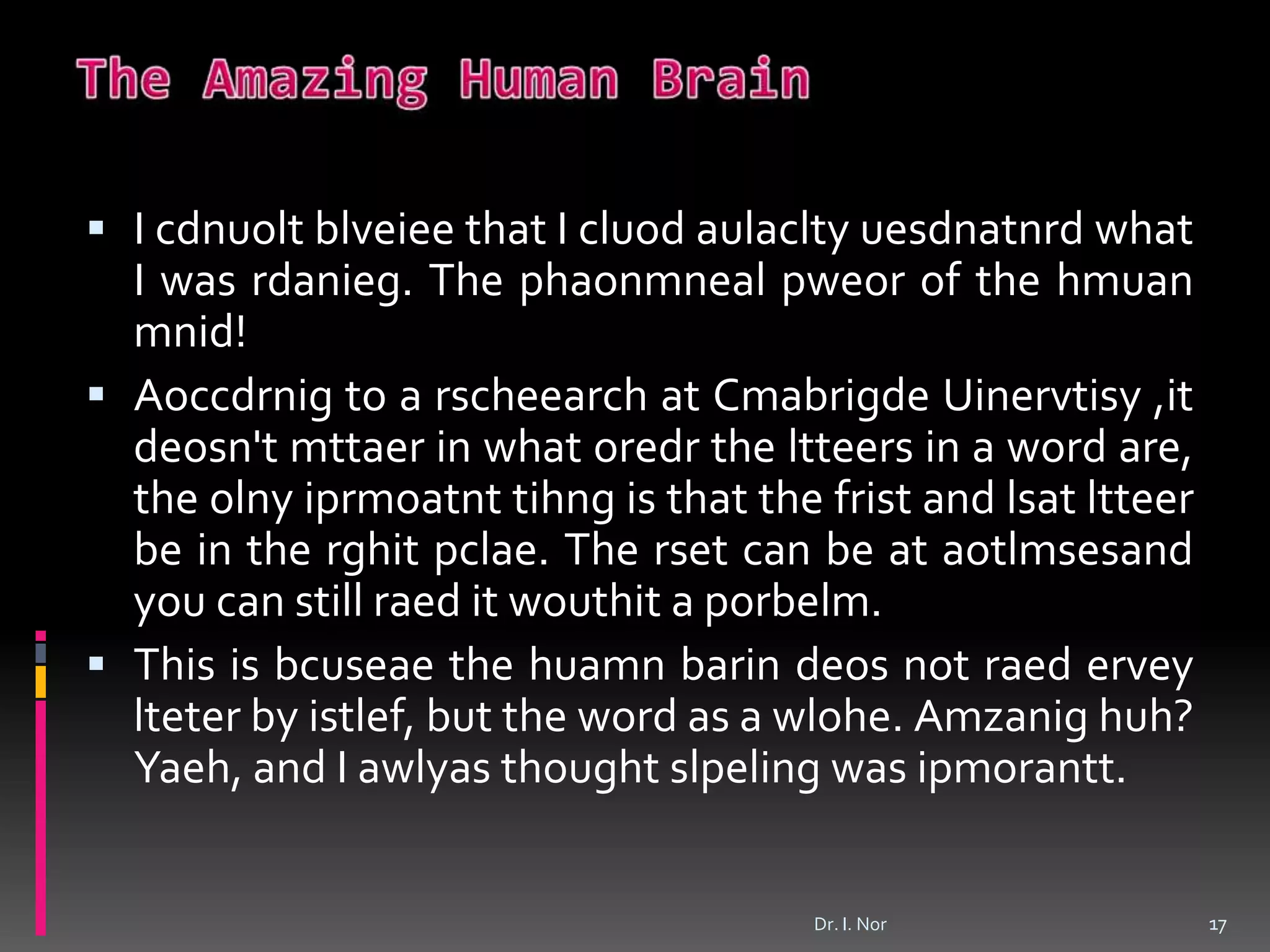  I cdnuolt blveiee that I cluod aulaclty uesdnatnrd what
I was rdanieg. The phaonmneal pweor of the hmuan
mnid!
 Aoccdrnig to a rscheearch at Cmabrigde Uinervtisy ,it
deosn't mttaer in what oredr the ltteers in a word are,
the olny iprmoatnt tihng is that the frist and lsat ltteer
be in the rghit pclae. The rset can be at aotlmsesand
you can still raed it wouthit a porbelm.
 This is bcuseae the huamn barin deos not raed ervey
lteter by istlef, but the word as a wlohe. Amzanig huh?
Yaeh, and I awlyas thought slpeling was ipmorantt.
17Dr. I. Nor
 