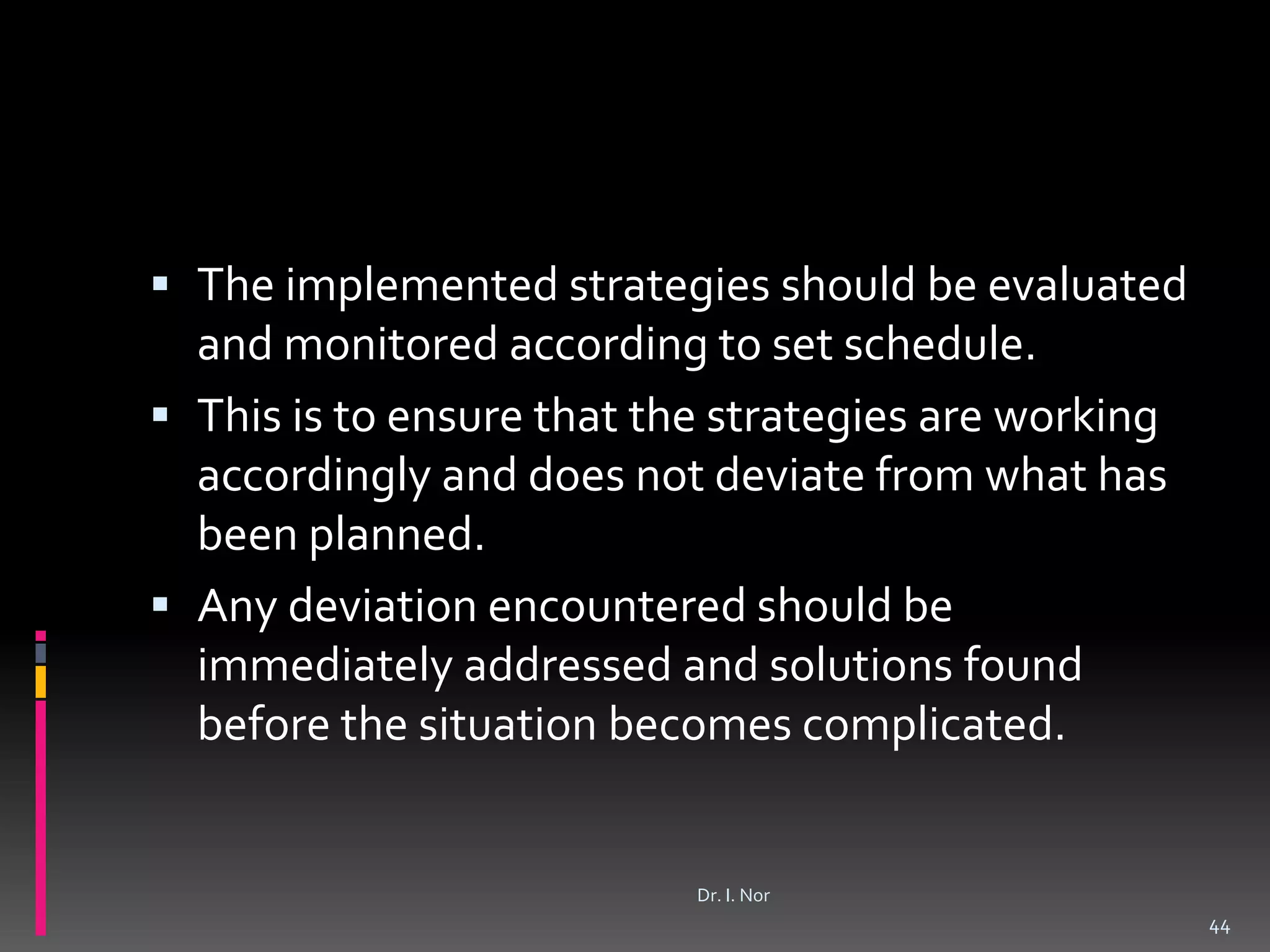  The implemented strategies should be evaluated
and monitored according to set schedule.
 This is to ensure that the strategies are working
accordingly and does not deviate from what has
been planned.
 Any deviation encountered should be
immediately addressed and solutions found
before the situation becomes complicated.
44
Dr. I. Nor
 