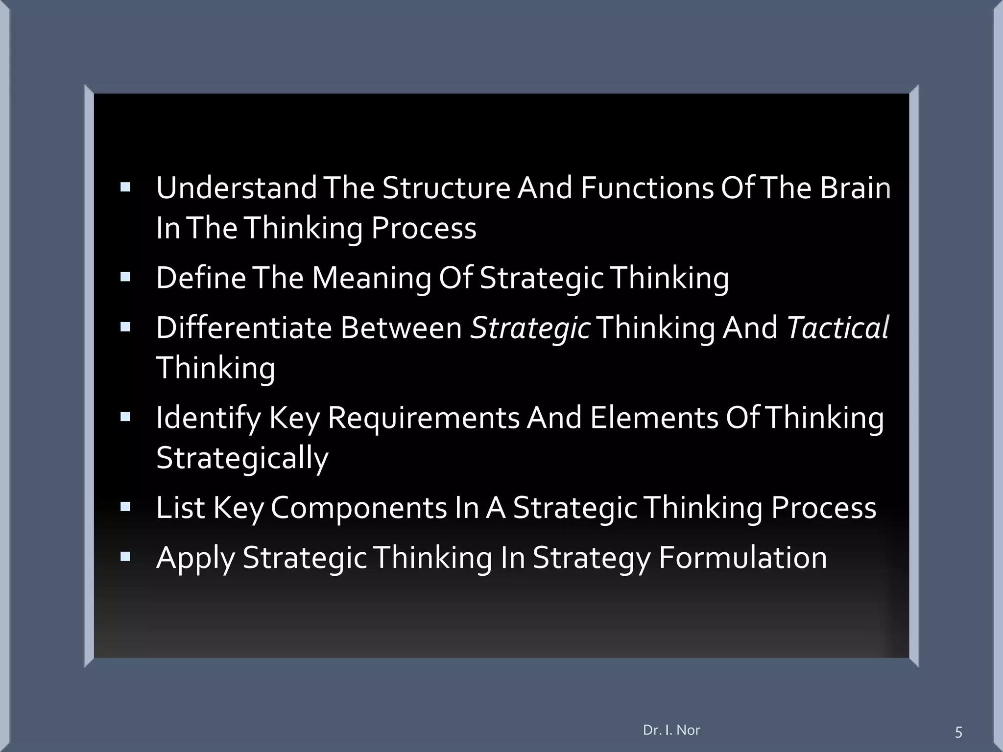  UnderstandThe Structure And Functions OfThe Brain
InTheThinking Process
 DefineThe Meaning Of StrategicThinking
 Differentiate Between StrategicThinking And Tactical
Thinking
 Identify Key Requirements And Elements OfThinking
Strategically
 List Key Components In A StrategicThinking Process
 Apply StrategicThinking In Strategy Formulation
Dr. I. Nor 5
 