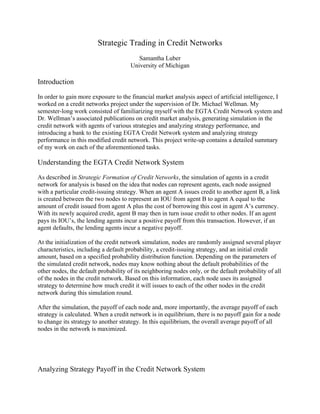 Strategic Trading in Credit Networks
                                         Samantha Luber
                                      University of Michigan

Introduction

In order to gain more exposure to the financial market analysis aspect of artificial intelligence, I
worked on a credit networks project under the supervision of Dr. Michael Wellman. My
semester-long work consisted of familiarizing myself with the EGTA Credit Network system and
Dr. Wellman’s associated publications on credit market analysis, generating simulation in the
credit network with agents of various strategies and analyzing strategy performance, and
introducing a bank to the existing EGTA Credit Network system and analyzing strategy
performance in this modified credit network. This project write-up contains a detailed summary
of my work on each of the aforementioned tasks.

Understanding the EGTA Credit Network System

As described in Strategic Formation of Credit Networks, the simulation of agents in a credit
network for analysis is based on the idea that nodes can represent agents, each node assigned
with a particular credit-issuing strategy. When an agent A issues credit to another agent B, a link
is created between the two nodes to represent an IOU from agent B to agent A equal to the
amount of credit issued from agent A plus the cost of borrowing this cost in agent A’s currency.
With its newly acquired credit, agent B may then in turn issue credit to other nodes. If an agent
pays its IOU’s, the lending agents incur a positive payoff from this transaction. However, if an
agent defaults, the lending agents incur a negative payoff.

At the initialization of the credit network simulation, nodes are randomly assigned several player
characteristics, including a default probability, a credit-issuing strategy, and an initial credit
amount, based on a specified probability distribution function. Depending on the parameters of
the simulated credit network, nodes may know nothing about the default probabilities of the
other nodes, the default probability of its neighboring nodes only, or the default probability of all
of the nodes in the credit network. Based on this information, each node uses its assigned
strategy to determine how much credit it will issues to each of the other nodes in the credit
network during this simulation round.

After the simulation, the payoff of each node and, more importantly, the average payoff of each
strategy is calculated. When a credit network is in equilibrium, there is no payoff gain for a node
to change its strategy to another strategy. In this equilibrium, the overall average payoff of all
nodes in the network is maximized.




Analyzing Strategy Payoff in the Credit Network System
 