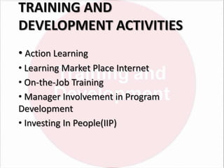 TRAINING AND
DEVELOPMENT ACTIVITIES
• Action Learning
• Learning Market Place Internet
• On-the-Job Training
• Manager Involvement in Program
Development
• Investing In People(IIP)

 