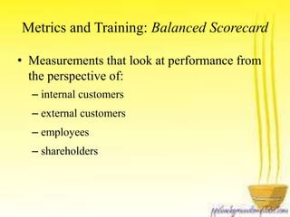 Metrics and Training: Balanced Scorecard 
• Measurements that look at performance from 
the perspective of: 
– internal customers 
– external customers 
– employees 
– shareholders 
 