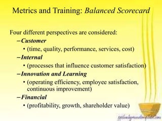 Metrics and Training: Balanced Scorecard 
Four different perspectives are considered: 
–Customer 
• (time, quality, performance, services, cost) 
–Internal 
• (processes that influence customer satisfaction) 
–Innovation and Learning 
• (operating efficiency, employee satisfaction, 
continuous improvement) 
–Financial 
• (profitability, growth, shareholder value) 
 