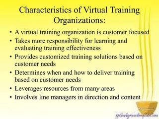 Characteristics of Virtual Training 
Organizations: 
• A virtual training organization is customer focused 
• Takes more responsibility for learning and 
evaluating training effectiveness 
• Provides customized training solutions based on 
customer needs 
• Determines when and how to deliver training 
based on customer needs 
• Leverages resources from many areas 
• Involves line managers in direction and content 
 